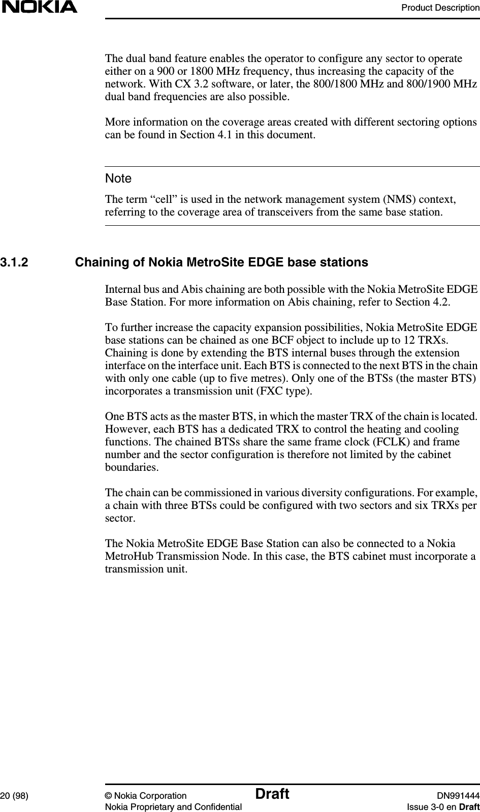 Product Description20 (98) © Nokia Corporation Draft DN991444Nokia Proprietary and Confidential Issue 3-0 en DraftNoteThe dual band feature enables the operator to configure any sector to operateeither on a 900 or 1800 MHz frequency, thus increasing the capacity of thenetwork. With CX 3.2 software, or later, the 800/1800 MHz and 800/1900 MHzdual band frequencies are also possible.More information on the coverage areas created with different sectoring optionscan be found in Section 4.1 in this document.The term “cell” is used in the network management system (NMS) context,referring to the coverage area of transceivers from the same base station.3.1.2 Chaining of Nokia MetroSite EDGE base stationsInternal bus and Abis chaining are both possible with the Nokia MetroSite EDGEBase Station. For more information on Abis chaining, refer to Section 4.2.To further increase the capacity expansion possibilities, Nokia MetroSite EDGEbase stations can be chained as one BCF object to include up to 12 TRXs.Chaining is done by extending the BTS internal buses through the extensioninterface on the interface unit. Each BTS is connected to the next BTS in the chainwith only one cable (up to five metres). Only one of the BTSs (the master BTS)incorporates a transmission unit (FXC type).One BTS acts as the master BTS, in which the master TRX of the chain is located.However, each BTS has a dedicated TRX to control the heating and coolingfunctions. The chained BTSs share the same frame clock (FCLK) and framenumber and the sector configuration is therefore not limited by the cabinetboundaries.The chain can be commissioned in various diversity configurations. For example,a chain with three BTSs could be configured with two sectors and six TRXs persector.The Nokia MetroSite EDGE Base Station can also be connected to a NokiaMetroHub Transmission Node. In this case, the BTS cabinet must incorporate atransmission unit.