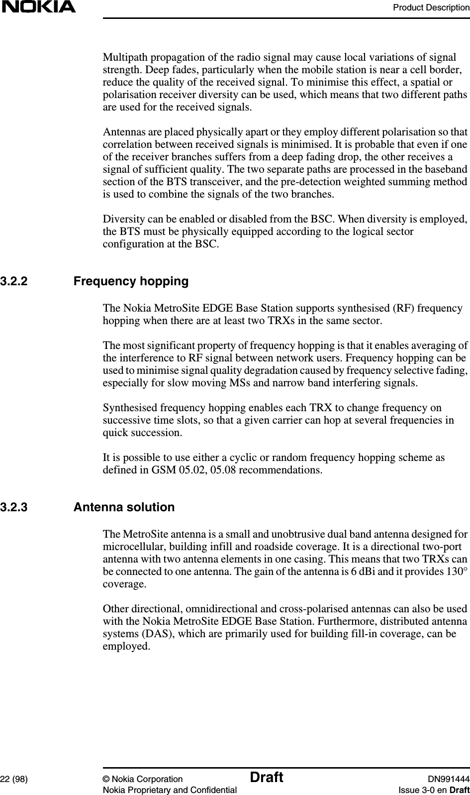 Product Description22 (98) © Nokia Corporation Draft DN991444Nokia Proprietary and Confidential Issue 3-0 en DraftMultipath propagation of the radio signal may cause local variations of signalstrength. Deep fades, particularly when the mobile station is near a cell border,reduce the quality of the received signal. To minimise this effect, a spatial orpolarisation receiver diversity can be used, which means that two different pathsare used for the received signals.Antennas are placed physically apart or they employ different polarisation so thatcorrelation between received signals is minimised. It is probable that even if oneof the receiver branches suffers from a deep fading drop, the other receives asignal of sufficient quality. The two separate paths are processed in the basebandsection of the BTS transceiver, and the pre-detection weighted summing methodis used to combine the signals of the two branches.Diversity can be enabled or disabled from the BSC. When diversity is employed,the BTS must be physically equipped according to the logical sectorconfiguration at the BSC.3.2.2 Frequency hoppingThe Nokia MetroSite EDGE Base Station supports synthesised (RF) frequencyhopping when there are at least two TRXs in the same sector.The most significant property of frequency hopping is that it enables averaging ofthe interference to RF signal between network users. Frequency hopping can beused to minimise signal quality degradation caused by frequency selective fading,especially for slow moving MSs and narrow band interfering signals.Synthesised frequency hopping enables each TRX to change frequency onsuccessive time slots, so that a given carrier can hop at several frequencies inquick succession.It is possible to use either a cyclic or random frequency hopping scheme asdefined in GSM 05.02, 05.08 recommendations.3.2.3 Antenna solutionThe MetroSite antenna is a small and unobtrusive dual band antenna designed formicrocellular, building infill and roadside coverage. It is a directional two-portantenna with two antenna elements in one casing. This means that two TRXs canbe connected to one antenna. The gain of the antenna is 6 dBi and it provides 130°coverage.Other directional, omnidirectional and cross-polarised antennas can also be usedwith the Nokia MetroSite EDGE Base Station. Furthermore, distributed antennasystems (DAS), which are primarily used for building fill-in coverage, can beemployed.