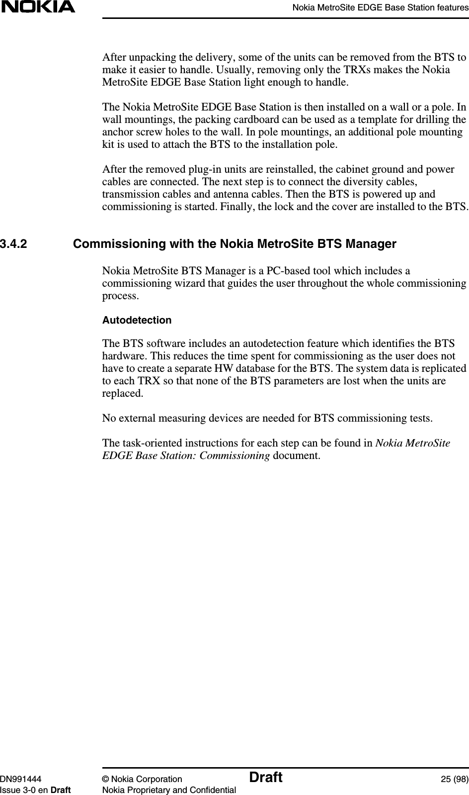 Nokia MetroSite EDGE Base Station featuresDN991444 © Nokia Corporation Draft 25 (98)Issue 3-0 en Draft Nokia Proprietary and ConfidentialAfter unpacking the delivery, some of the units can be removed from the BTS tomake it easier to handle. Usually, removing only the TRXs makes the NokiaMetroSite EDGE Base Station light enough to handle.The Nokia MetroSite EDGE Base Station is then installed on a wall or a pole. Inwall mountings, the packing cardboard can be used as a template for drilling theanchor screw holes to the wall. In pole mountings, an additional pole mountingkit is used to attach the BTS to the installation pole.After the removed plug-in units are reinstalled, the cabinet ground and powercables are connected. The next step is to connect the diversity cables,transmission cables and antenna cables. Then the BTS is powered up andcommissioning is started. Finally, the lock and the cover are installed to the BTS.3.4.2 Commissioning with the Nokia MetroSite BTS ManagerNokia MetroSite BTS Manager is a PC-based tool which includes acommissioning wizard that guides the user throughout the whole commissioningprocess.AutodetectionThe BTS software includes an autodetection feature which identifies the BTShardware. This reduces the time spent for commissioning as the user does nothave to create a separate HW database for the BTS. The system data is replicatedto each TRX so that none of the BTS parameters are lost when the units arereplaced.No external measuring devices are needed for BTS commissioning tests.The task-oriented instructions for each step can be found in Nokia MetroSiteEDGE Base Station: Commissioning document.