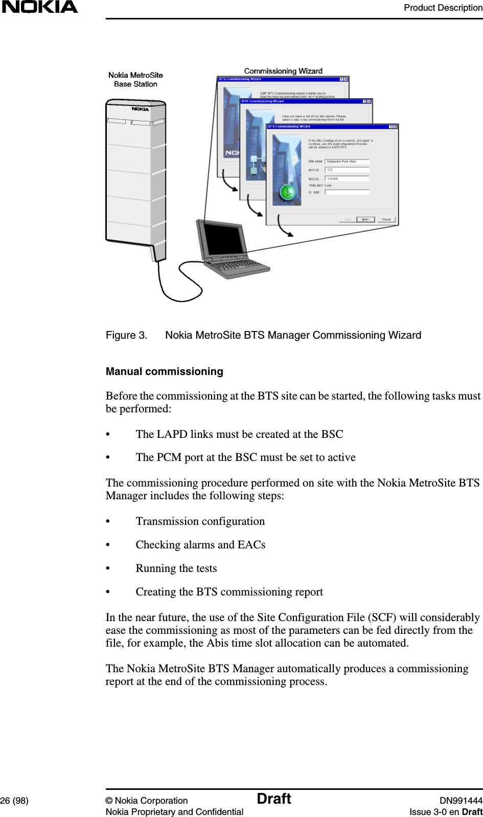 Product Description26 (98) © Nokia Corporation Draft DN991444Nokia Proprietary and Confidential Issue 3-0 en DraftFigure 3. Nokia MetroSite BTS Manager Commissioning WizardManual commissioningBefore the commissioning at the BTS site can be started, the following tasks mustbe performed:• The LAPD links must be created at the BSC• The PCM port at the BSC must be set to activeThe commissioning procedure performed on site with the Nokia MetroSite BTSManager includes the following steps:• Transmission configuration• Checking alarms and EACs• Running the tests• Creating the BTS commissioning reportIn the near future, the use of the Site Configuration File (SCF) will considerablyease the commissioning as most of the parameters can be fed directly from thefile, for example, the Abis time slot allocation can be automated.The Nokia MetroSite BTS Manager automatically produces a commissioningreport at the end of the commissioning process.