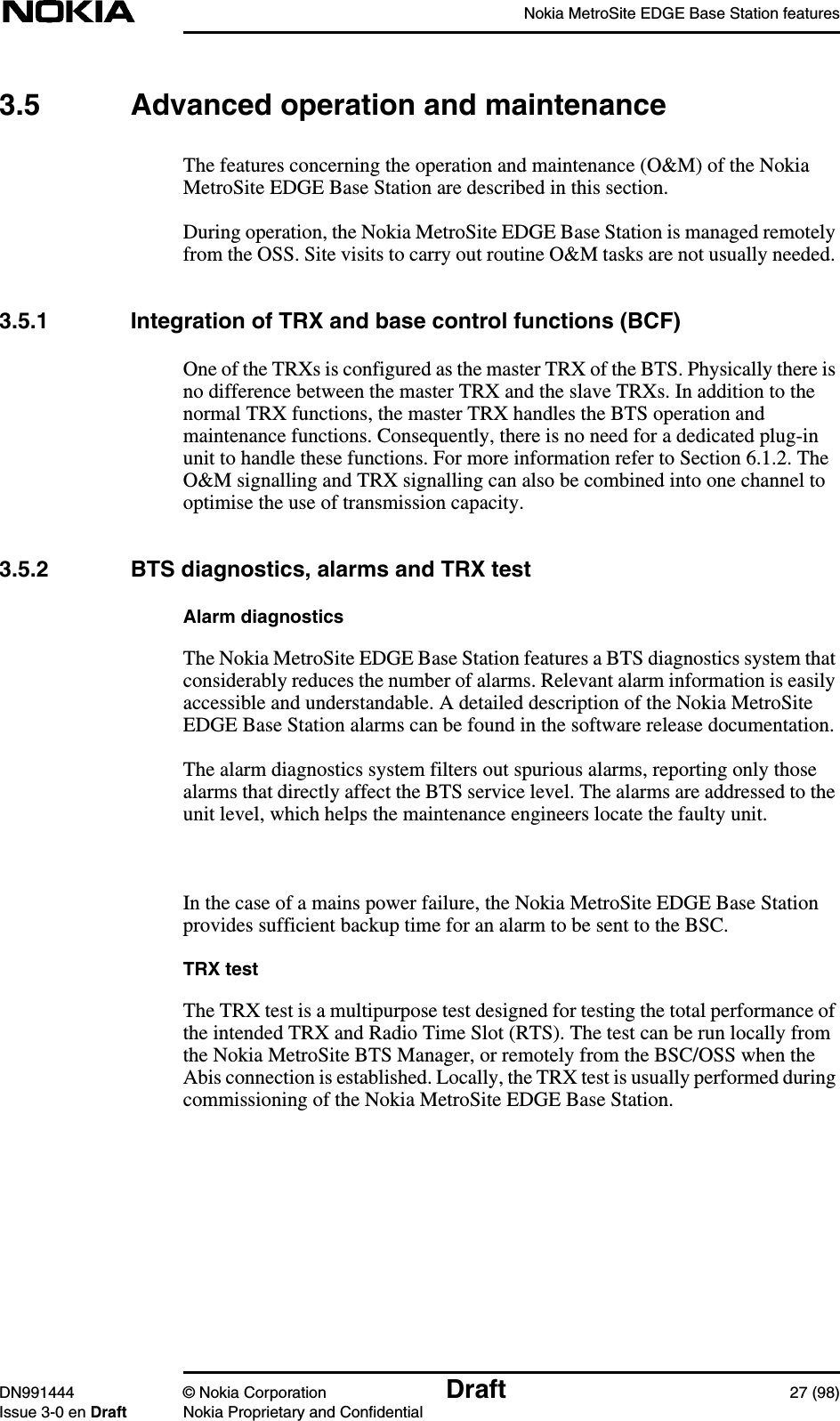 Nokia MetroSite EDGE Base Station featuresDN991444 © Nokia Corporation Draft 27 (98)Issue 3-0 en Draft Nokia Proprietary and Confidential3.5 Advanced operation and maintenanceThe features concerning the operation and maintenance (O&amp;M) of the NokiaMetroSite EDGE Base Station are described in this section.During operation, the Nokia MetroSite EDGE Base Station is managed remotelyfrom the OSS. Site visits to carry out routine O&amp;M tasks are not usually needed.3.5.1 Integration of TRX and base control functions (BCF)One of the TRXs is configured as the master TRX of the BTS. Physically there isno difference between the master TRX and the slave TRXs. In addition to thenormal TRX functions, the master TRX handles the BTS operation andmaintenance functions. Consequently, there is no need for a dedicated plug-inunit to handle these functions. For more information refer to Section 6.1.2. TheO&amp;M signalling and TRX signalling can also be combined into one channel tooptimise the use of transmission capacity.3.5.2 BTS diagnostics, alarms and TRX testAlarm diagnosticsThe Nokia MetroSite EDGE Base Station features a BTS diagnostics system thatconsiderably reduces the number of alarms. Relevant alarm information is easilyaccessible and understandable. A detailed description of the Nokia MetroSiteEDGE Base Station alarms can be found in the software release documentation.The alarm diagnostics system filters out spurious alarms, reporting only thosealarms that directly affect the BTS service level. The alarms are addressed to theunit level, which helps the maintenance engineers locate the faulty unit.In the case of a mains power failure, the Nokia MetroSite EDGE Base Stationprovides sufficient backup time for an alarm to be sent to the BSC.TRX testThe TRX test is a multipurpose test designed for testing the total performance ofthe intended TRX and Radio Time Slot (RTS). The test can be run locally fromthe Nokia MetroSite BTS Manager, or remotely from the BSC/OSS when theAbis connection is established. Locally, the TRX test is usually performed duringcommissioning of the Nokia MetroSite EDGE Base Station.