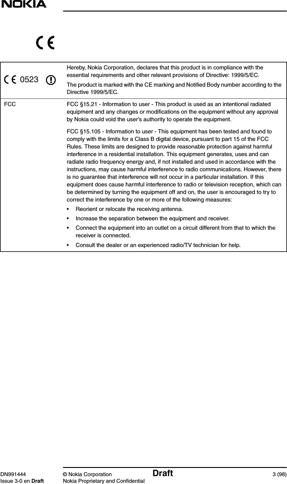 DN991444 © Nokia Corporation Draft 3 (98)Issue 3-0 en Draft Nokia Proprietary and ConfidentialHereby, Nokia Corporation, declares that this product is in compliance with theessential requirements and other relevant provisions of Directive: 1999/5/EC.The product is marked with the CE marking and Notiﬁed Body number according to theDirective 1999/5/EC.FCC FCC §15.21 - Information to user - This product is used as an intentional radiatedequipment and any changes or modiﬁcations on the equipment without any approvalby Nokia could void the user&apos;s authority to operate the equipment.FCC §15.105 - Information to user - This equipment has been tested and found tocomply with the limits for a Class B digital device, pursuant to part 15 of the FCCRules. These limits are designed to provide reasonable protection against harmfulinterference in a residential installation. This equipment generates, uses and canradiate radio frequency energy and, if not installed and used in accordance with theinstructions, may cause harmful interference to radio communications. However, thereis no guarantee that interference will not occur in a particular installation. If thisequipment does cause harmful interference to radio or television reception, which canbe determined by turning the equipment off and on, the user is encouraged to try tocorrect the interference by one or more of the following measures:• Reorient or relocate the receiving antenna.• Increase the separation between the equipment and receiver.• Connect the equipment into an outlet on a circuit different from that to which thereceiver is connected.• Consult the dealer or an experienced radio/TV technician for help.0523