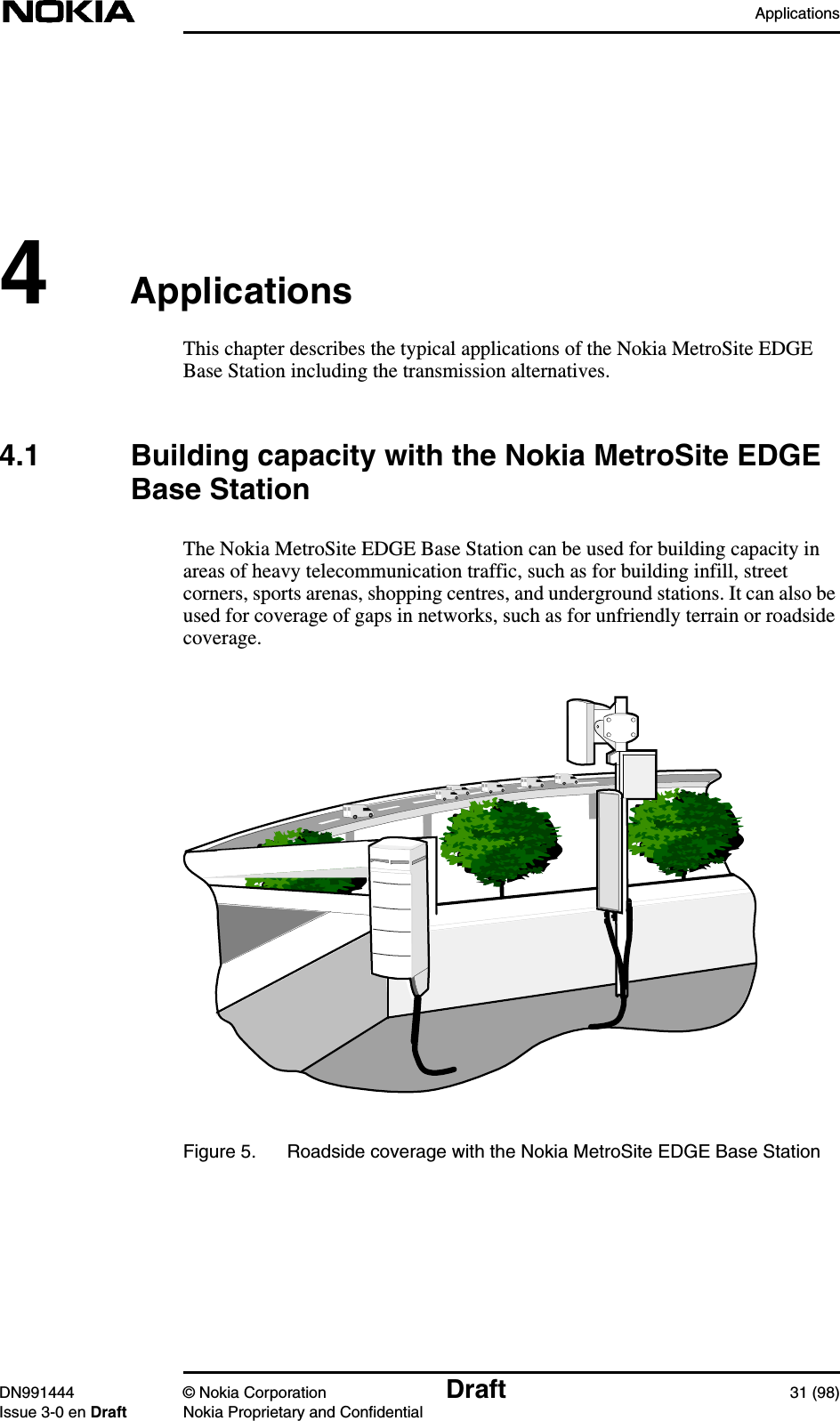 ApplicationsDN991444 © Nokia Corporation Draft 31 (98)Issue 3-0 en Draft Nokia Proprietary and Confidential4ApplicationsThis chapter describes the typical applications of the Nokia MetroSite EDGEBase Station including the transmission alternatives.4.1 Building capacity with the Nokia MetroSite EDGEBase StationThe Nokia MetroSite EDGE Base Station can be used for building capacity inareas of heavy telecommunication traffic, such as for building infill, streetcorners, sports arenas, shopping centres, and underground stations. It can also beused for coverage of gaps in networks, such as for unfriendly terrain or roadsidecoverage.Figure 5. Roadside coverage with the Nokia MetroSite EDGE Base Station