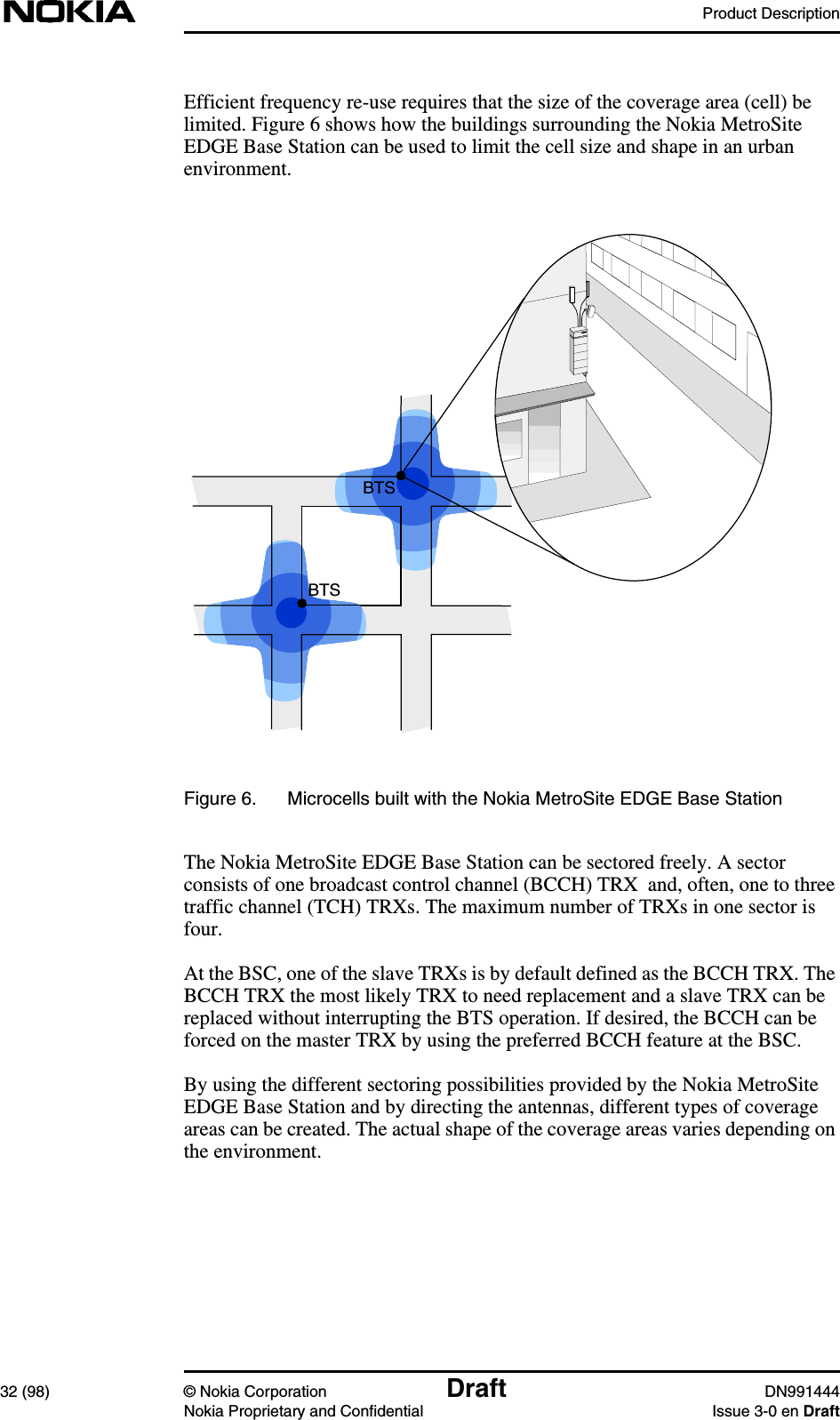 Product Description32 (98) © Nokia Corporation Draft DN991444Nokia Proprietary and Confidential Issue 3-0 en DraftEfficient frequency re-use requires that the size of the coverage area (cell) belimited. Figure 6 shows how the buildings surrounding the Nokia MetroSiteEDGE Base Station can be used to limit the cell size and shape in an urbanenvironment.Figure 6. Microcells built with the Nokia MetroSite EDGE Base StationThe Nokia MetroSite EDGE Base Station can be sectored freely. A sectorconsists of one broadcast control channel (BCCH) TRX and, often, one to threetraffic channel (TCH) TRXs. The maximum number of TRXs in one sector isfour.At the BSC, one of the slave TRXs is by default defined as the BCCH TRX. TheBCCH TRX the most likely TRX to need replacement and a slave TRX can bereplaced without interrupting the BTS operation. If desired, the BCCH can beforced on the master TRX by using the preferred BCCH feature at the BSC.By using the different sectoring possibilities provided by the Nokia MetroSiteEDGE Base Station and by directing the antennas, different types of coverageareas can be created. The actual shape of the coverage areas varies depending onthe environment.BTSBTS