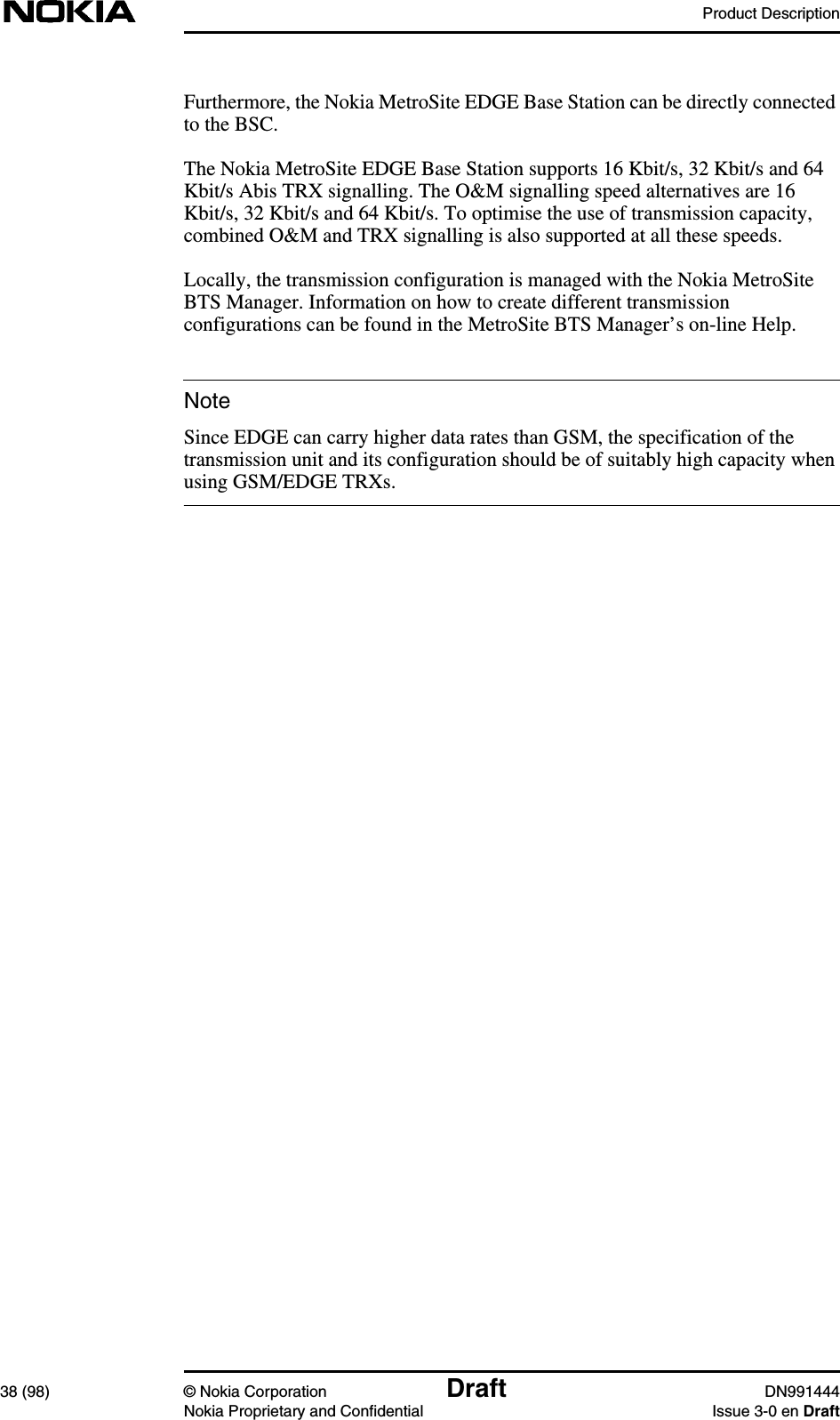 Product Description38 (98) © Nokia Corporation Draft DN991444Nokia Proprietary and Confidential Issue 3-0 en DraftNoteFurthermore, the Nokia MetroSite EDGE Base Station can be directly connectedto the BSC.The Nokia MetroSite EDGE Base Station supports 16 Kbit/s, 32 Kbit/s and 64Kbit/s Abis TRX signalling. The O&amp;M signalling speed alternatives are 16Kbit/s, 32 Kbit/s and 64 Kbit/s. To optimise the use of transmission capacity,combined O&amp;M and TRX signalling is also supported at all these speeds.Locally, the transmission configuration is managed with the Nokia MetroSiteBTS Manager. Information on how to create different transmissionconfigurations can be found in the MetroSite BTS Manager’s on-line Help.Since EDGE can carry higher data rates than GSM, the specification of thetransmission unit and its configuration should be of suitably high capacity whenusing GSM/EDGE TRXs.