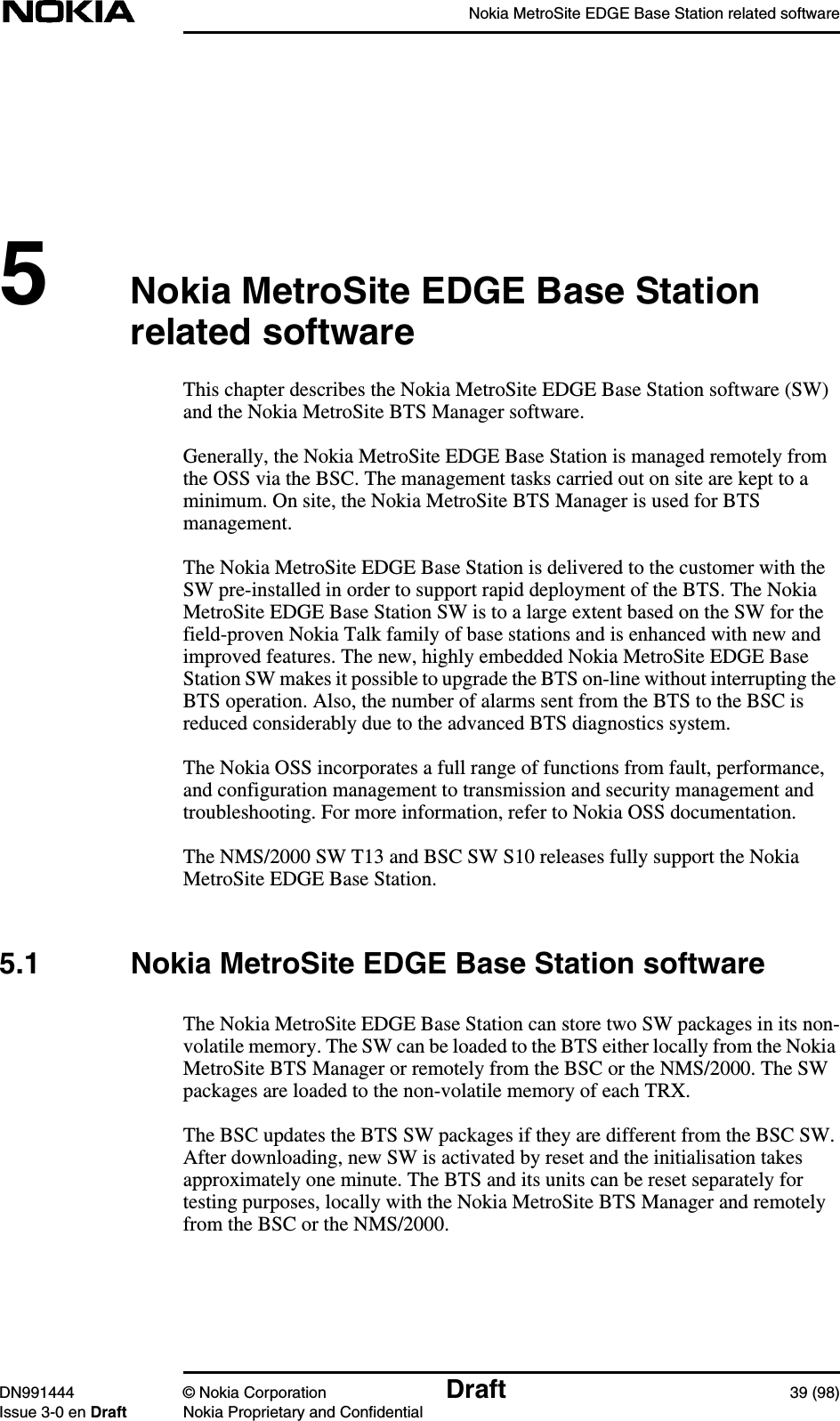 Nokia MetroSite EDGE Base Station related softwareDN991444 © Nokia Corporation Draft 39 (98)Issue 3-0 en Draft Nokia Proprietary and Confidential5Nokia MetroSite EDGE Base Stationrelated softwareThis chapter describes the Nokia MetroSite EDGE Base Station software (SW)and the Nokia MetroSite BTS Manager software.Generally, the Nokia MetroSite EDGE Base Station is managed remotely fromthe OSS via the BSC. The management tasks carried out on site are kept to aminimum. On site, the Nokia MetroSite BTS Manager is used for BTSmanagement.The Nokia MetroSite EDGE Base Station is delivered to the customer with theSW pre-installed in order to support rapid deployment of the BTS. The NokiaMetroSite EDGE Base Station SW is to a large extent based on the SW for thefield-proven Nokia Talk family of base stations and is enhanced with new andimproved features. The new, highly embedded Nokia MetroSite EDGE BaseStation SW makes it possible to upgrade the BTS on-line without interrupting theBTS operation. Also, the number of alarms sent from the BTS to the BSC isreduced considerably due to the advanced BTS diagnostics system.The Nokia OSS incorporates a full range of functions from fault, performance,and configuration management to transmission and security management andtroubleshooting. For more information, refer to Nokia OSS documentation.The NMS/2000 SW T13 and BSC SW S10 releases fully support the NokiaMetroSite EDGE Base Station.5.1 Nokia MetroSite EDGE Base Station softwareThe Nokia MetroSite EDGE Base Station can store two SW packages in its non-volatile memory. The SW can be loaded to the BTS either locally from the NokiaMetroSite BTS Manager or remotely from the BSC or the NMS/2000. The SWpackages are loaded to the non-volatile memory of each TRX.The BSC updates the BTS SW packages if they are different from the BSC SW.After downloading, new SW is activated by reset and the initialisation takesapproximately one minute. The BTS and its units can be reset separately fortesting purposes, locally with the Nokia MetroSite BTS Manager and remotelyfrom the BSC or the NMS/2000.