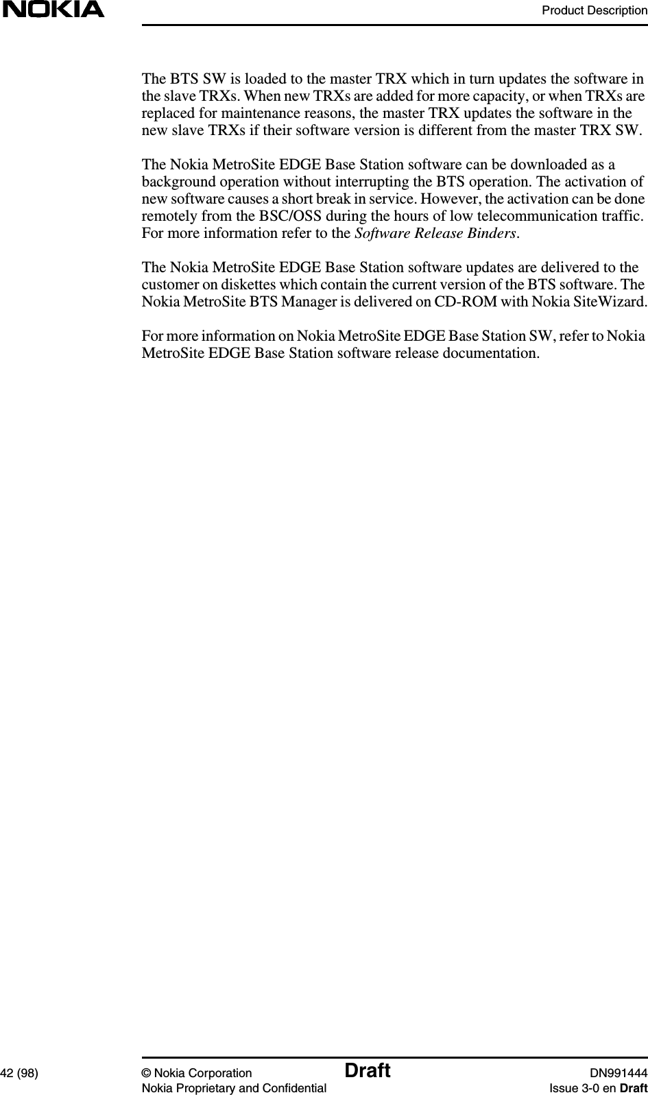 Product Description42 (98) © Nokia Corporation Draft DN991444Nokia Proprietary and Confidential Issue 3-0 en DraftThe BTS SW is loaded to the master TRX which in turn updates the software inthe slave TRXs. When new TRXs are added for more capacity, or when TRXs arereplaced for maintenance reasons, the master TRX updates the software in thenew slave TRXs if their software version is different from the master TRX SW.The Nokia MetroSite EDGE Base Station software can be downloaded as abackground operation without interrupting the BTS operation. The activation ofnew software causes a short break in service. However, the activation can be doneremotely from the BSC/OSS during the hours of low telecommunication traffic.For more information refer to the Software Release Binders.The Nokia MetroSite EDGE Base Station software updates are delivered to thecustomer on diskettes which contain the current version of the BTS software. TheNokia MetroSite BTS Manager is delivered on CD-ROM with Nokia SiteWizard.For more information on Nokia MetroSite EDGE Base Station SW, refer to NokiaMetroSite EDGE Base Station software release documentation.