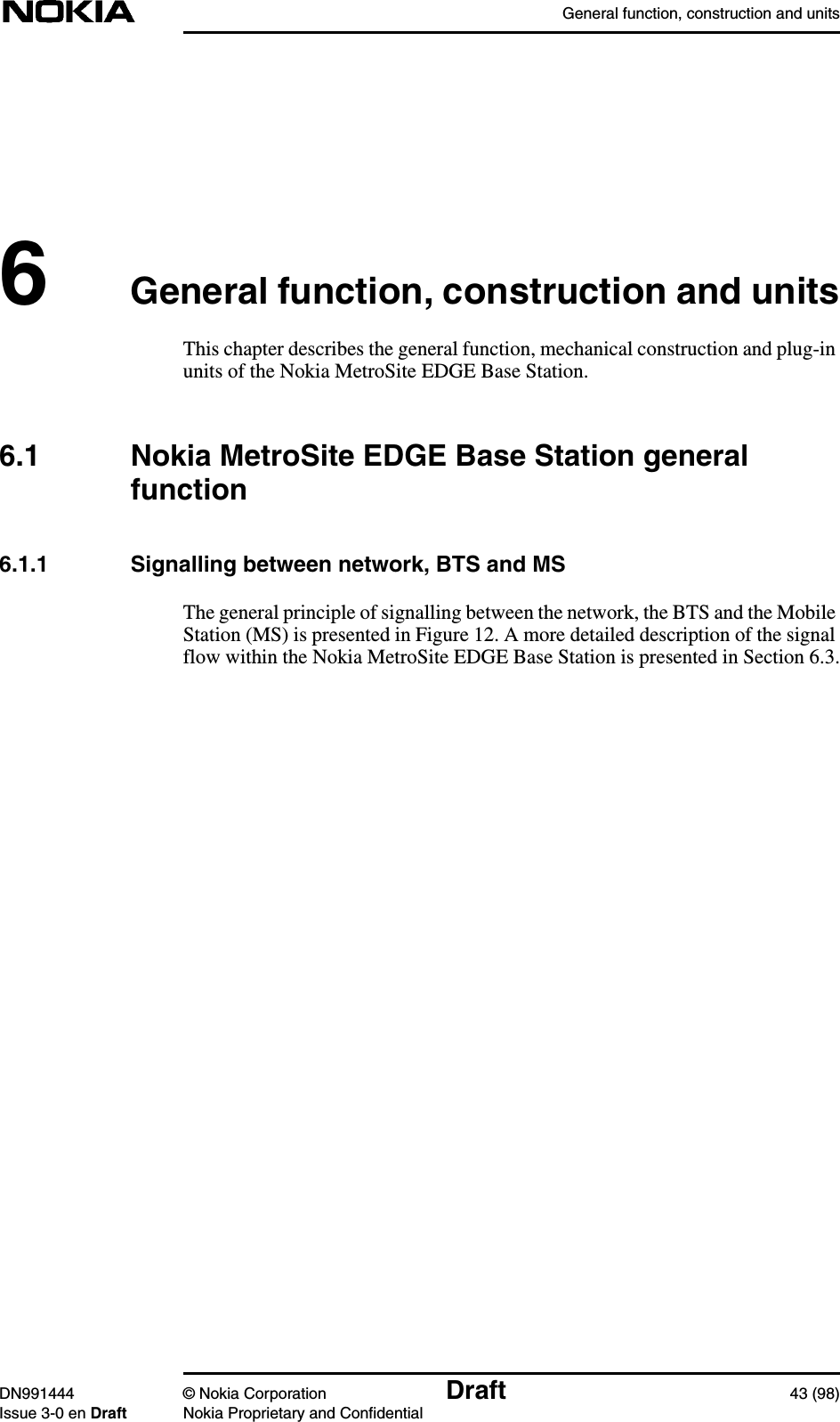 General function, construction and unitsDN991444 © Nokia Corporation Draft 43 (98)Issue 3-0 en Draft Nokia Proprietary and Confidential6General function, construction and unitsThis chapter describes the general function, mechanical construction and plug-inunits of the Nokia MetroSite EDGE Base Station.6.1 Nokia MetroSite EDGE Base Station generalfunction6.1.1 Signalling between network, BTS and MSThe general principle of signalling between the network, the BTS and the MobileStation (MS) is presented in Figure 12. A more detailed description of the signalflow within the Nokia MetroSite EDGE Base Station is presented in Section 6.3.