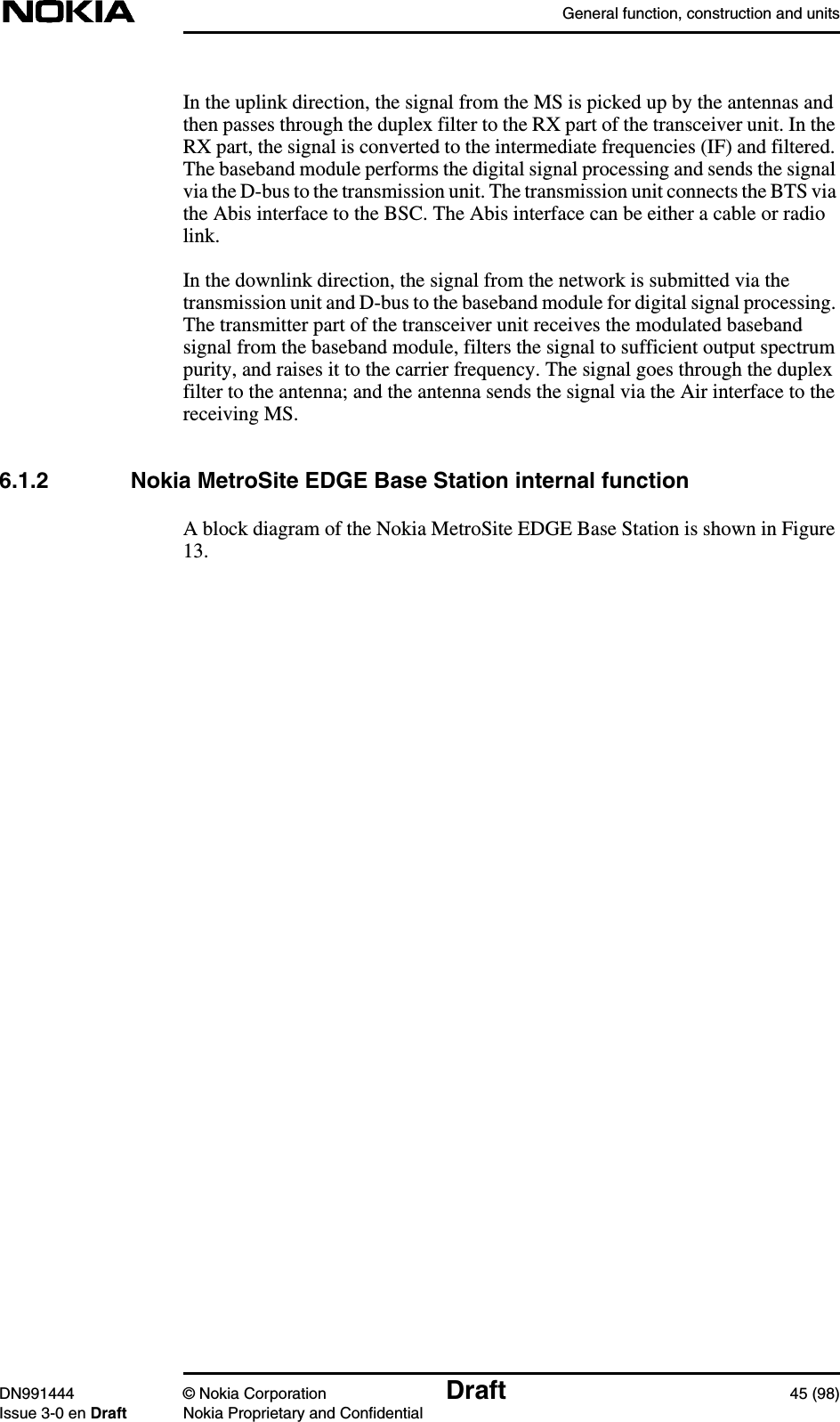 General function, construction and unitsDN991444 © Nokia Corporation Draft 45 (98)Issue 3-0 en Draft Nokia Proprietary and ConfidentialIn the uplink direction, the signal from the MS is picked up by the antennas andthen passes through the duplex filter to the RX part of the transceiver unit. In theRX part, the signal is converted to the intermediate frequencies (IF) and filtered.The baseband module performs the digital signal processing and sends the signalvia the D-bus to the transmission unit. The transmission unit connects the BTS viathe Abis interface to the BSC. The Abis interface can be either a cable or radiolink.In the downlink direction, the signal from the network is submitted via thetransmission unit and D-bus to the baseband module for digital signal processing.The transmitter part of the transceiver unit receives the modulated basebandsignal from the baseband module, filters the signal to sufficient output spectrumpurity, and raises it to the carrier frequency. The signal goes through the duplexfilter to the antenna; and the antenna sends the signal via the Air interface to thereceiving MS.6.1.2 Nokia MetroSite EDGE Base Station internal functionA block diagram of the Nokia MetroSite EDGE Base Station is shown in Figure13.