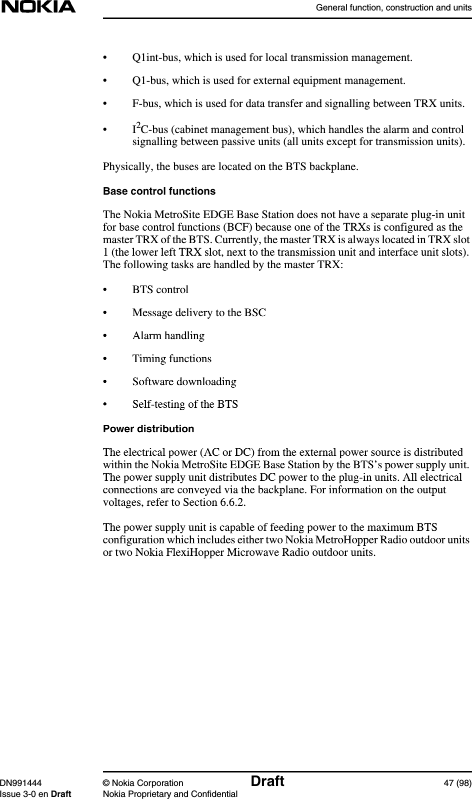 General function, construction and unitsDN991444 © Nokia Corporation Draft 47 (98)Issue 3-0 en Draft Nokia Proprietary and Confidential• Q1int-bus, which is used for local transmission management.• Q1-bus, which is used for external equipment management.• F-bus, which is used for data transfer and signalling between TRX units.•I2C-bus (cabinet management bus), which handles the alarm and controlsignalling between passive units (all units except for transmission units).Physically, the buses are located on the BTS backplane.Base control functionsThe Nokia MetroSite EDGE Base Station does not have a separate plug-in unitfor base control functions (BCF) because one of the TRXs is configured as themaster TRX of the BTS. Currently, the master TRX is always located in TRX slot1 (the lower left TRX slot, next to the transmission unit and interface unit slots).The following tasks are handled by the master TRX:• BTS control• Message delivery to the BSC• Alarm handling• Timing functions• Software downloading• Self-testing of the BTSPower distributionThe electrical power (AC or DC) from the external power source is distributedwithin the Nokia MetroSite EDGE Base Station by the BTS’s power supply unit.The power supply unit distributes DC power to the plug-in units. All electricalconnections are conveyed via the backplane. For information on the outputvoltages, refer to Section 6.6.2.The power supply unit is capable of feeding power to the maximum BTSconfiguration which includes either two Nokia MetroHopper Radio outdoor unitsor two Nokia FlexiHopper Microwave Radio outdoor units.