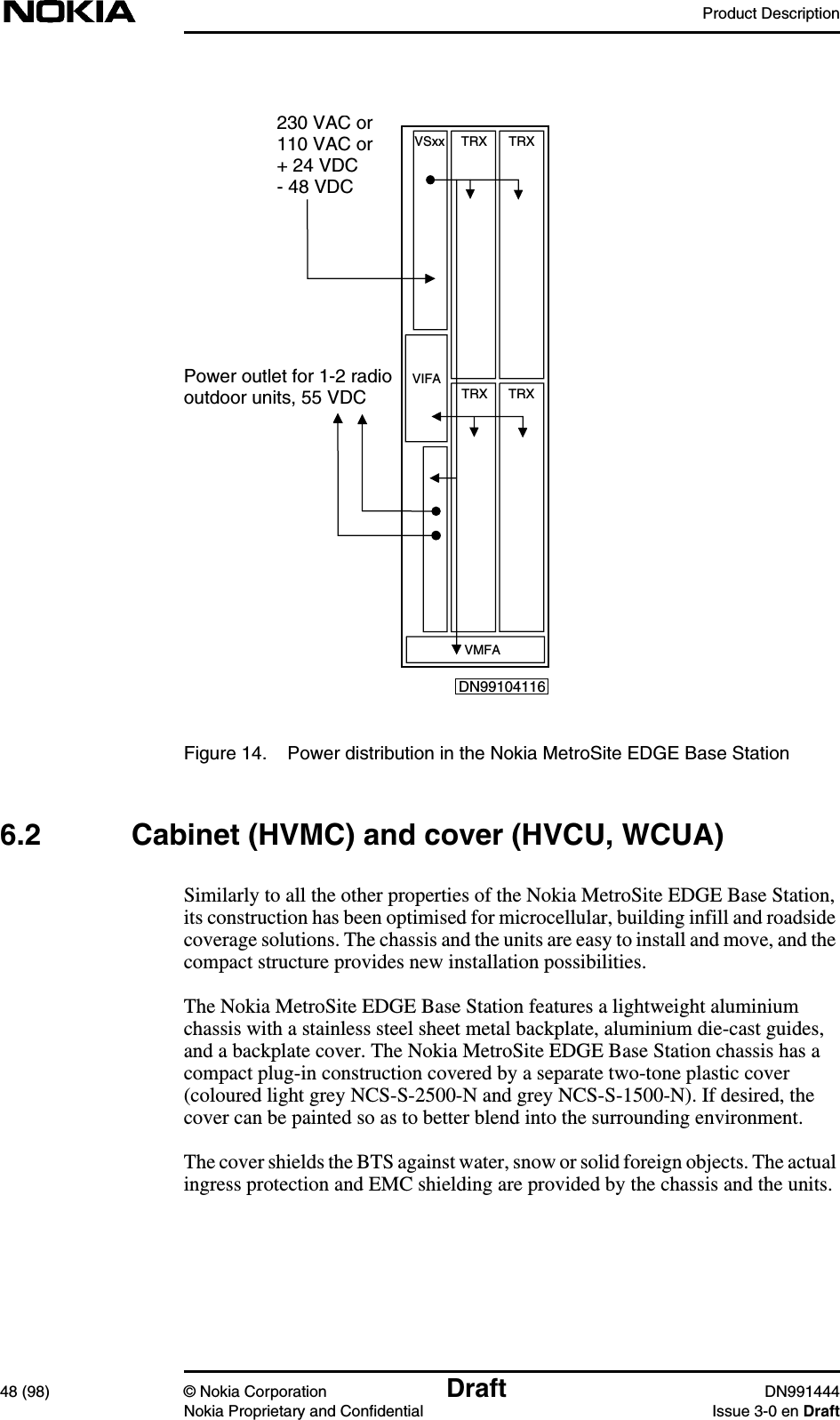 Product Description48 (98) © Nokia Corporation Draft DN991444Nokia Proprietary and Confidential Issue 3-0 en DraftFigure 14. Power distribution in the Nokia MetroSite EDGE Base Station6.2 Cabinet (HVMC) and cover (HVCU, WCUA)Similarly to all the other properties of the Nokia MetroSite EDGE Base Station,its construction has been optimised for microcellular, building infill and roadsidecoverage solutions. The chassis and the units are easy to install and move, and thecompact structure provides new installation possibilities.The Nokia MetroSite EDGE Base Station features a lightweight aluminiumchassis with a stainless steel sheet metal backplate, aluminium die-cast guides,and a backplate cover. The Nokia MetroSite EDGE Base Station chassis has acompact plug-in construction covered by a separate two-tone plastic cover(coloured light grey NCS-S-2500-N and grey NCS-S-1500-N). If desired, thecover can be painted so as to better blend into the surrounding environment.The cover shields the BTS against water, snow or solid foreign objects. The actualingress protection and EMC shielding are provided by the chassis and the units.230 VAC or110 VAC or+ 24 VDC- 48 VDCVSxxTRX TRXTRX TRXVIFAVMFAPower outlet for 1-2 radiooutdoor units, 55 VDCDN99104116