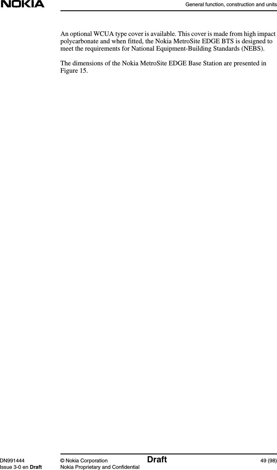 General function, construction and unitsDN991444 © Nokia Corporation Draft 49 (98)Issue 3-0 en Draft Nokia Proprietary and ConfidentialAn optional WCUA type cover is available. This cover is made from high impactpolycarbonate and when fitted, the Nokia MetroSite EDGE BTS is designed tomeet the requirements for National Equipment-Building Standards (NEBS).The dimensions of the Nokia MetroSite EDGE Base Station are presented inFigure 15.