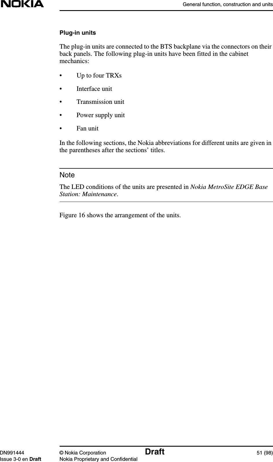 General function, construction and unitsDN991444 © Nokia Corporation Draft 51 (98)Issue 3-0 en Draft Nokia Proprietary and ConfidentialNotePlug-in unitsThe plug-in units are connected to the BTS backplane via the connectors on theirback panels. The following plug-in units have been fitted in the cabinetmechanics:• Up to four TRXs• Interface unit• Transmission unit• Power supply unit• Fan unitIn the following sections, the Nokia abbreviations for different units are given inthe parentheses after the sections’ titles.The LED conditions of the units are presented in Nokia MetroSite EDGE BaseStation: Maintenance.Figure 16 shows the arrangement of the units.