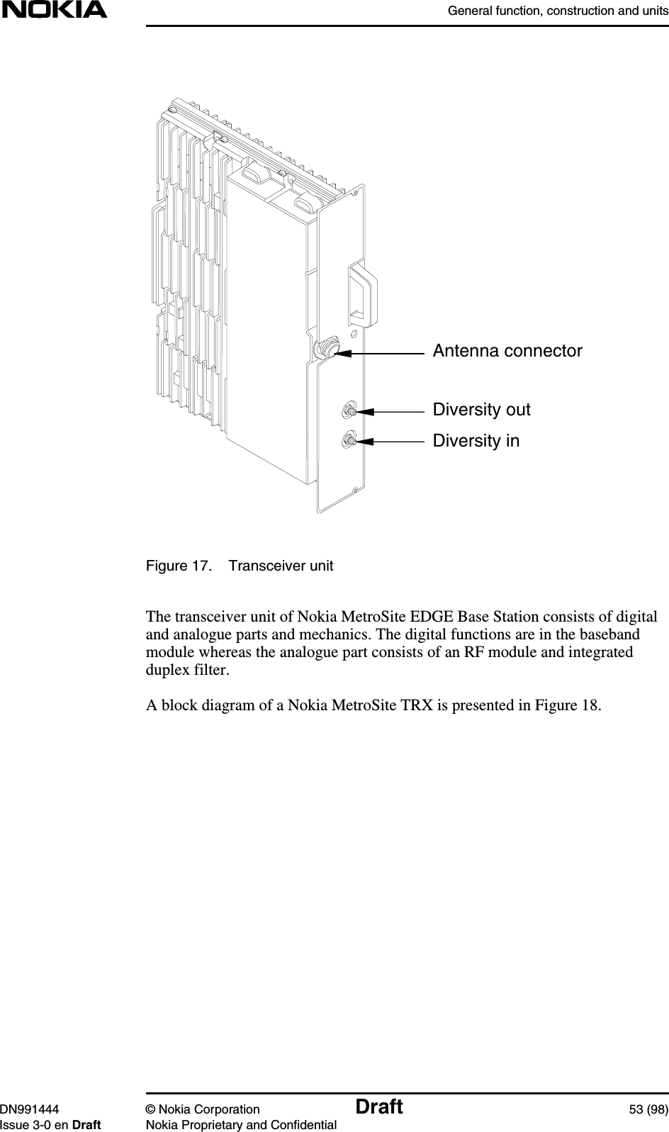 General function, construction and unitsDN991444 © Nokia Corporation Draft 53 (98)Issue 3-0 en Draft Nokia Proprietary and ConfidentialFigure 17. Transceiver unitThe transceiver unit of Nokia MetroSite EDGE Base Station consists of digitaland analogue parts and mechanics. The digital functions are in the basebandmodule whereas the analogue part consists of an RF module and integratedduplex filter.A block diagram of a Nokia MetroSite TRX is presented in Figure 18.Antenna connectorDiversity outDiversity in