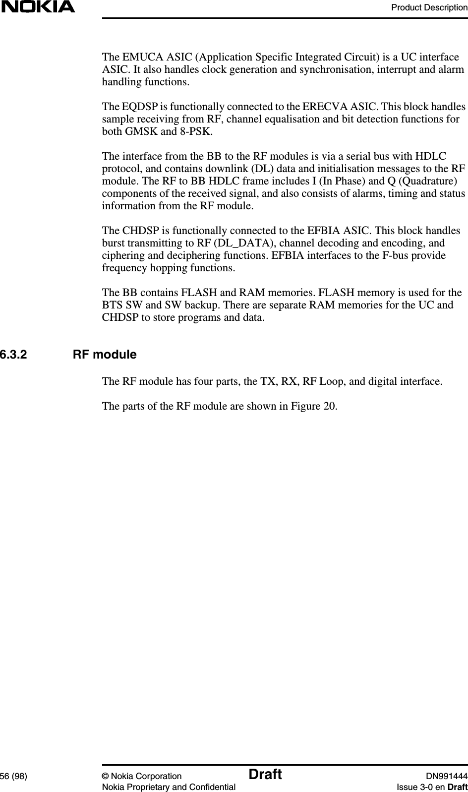 Product Description56 (98) © Nokia Corporation Draft DN991444Nokia Proprietary and Confidential Issue 3-0 en DraftThe EMUCA ASIC (Application Specific Integrated Circuit) is a UC interfaceASIC. It also handles clock generation and synchronisation, interrupt and alarmhandling functions.The EQDSP is functionally connected to the ERECVA ASIC. This block handlessample receiving from RF, channel equalisation and bit detection functions forboth GMSK and 8-PSK.The interface from the BB to the RF modules is via a serial bus with HDLCprotocol, and contains downlink (DL) data and initialisation messages to the RFmodule. The RF to BB HDLC frame includes I (In Phase) and Q (Quadrature)components of the received signal, and also consists of alarms, timing and statusinformation from the RF module.The CHDSP is functionally connected to the EFBIA ASIC. This block handlesburst transmitting to RF (DL_DATA), channel decoding and encoding, andciphering and deciphering functions. EFBIA interfaces to the F-bus providefrequency hopping functions.The BB contains FLASH and RAM memories. FLASH memory is used for theBTS SW and SW backup. There are separate RAM memories for the UC andCHDSP to store programs and data.6.3.2 RF moduleThe RF module has four parts, the TX, RX, RF Loop, and digital interface.The parts of the RF module are shown in Figure 20.