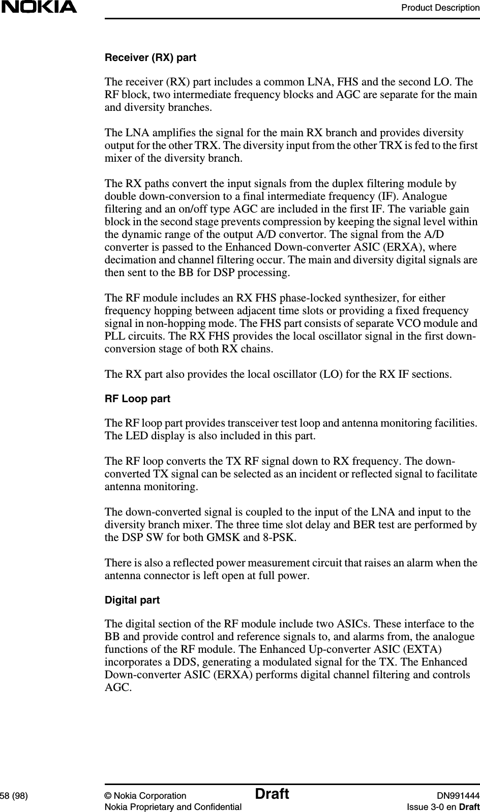 Product Description58 (98) © Nokia Corporation Draft DN991444Nokia Proprietary and Confidential Issue 3-0 en DraftReceiver (RX) partThe receiver (RX) part includes a common LNA, FHS and the second LO. TheRF block, two intermediate frequency blocks and AGC are separate for the mainand diversity branches.The LNA amplifies the signal for the main RX branch and provides diversityoutput for the other TRX. The diversity input from the other TRX is fed to the firstmixer of the diversity branch.The RX paths convert the input signals from the duplex filtering module bydouble down-conversion to a final intermediate frequency (IF). Analoguefiltering and an on/off type AGC are included in the first IF. The variable gainblock in the second stage prevents compression by keeping the signal level withinthe dynamic range of the output A/D convertor. The signal from the A/Dconverter is passed to the Enhanced Down-converter ASIC (ERXA), wheredecimation and channel filtering occur. The main and diversity digital signals arethen sent to the BB for DSP processing.The RF module includes an RX FHS phase-locked synthesizer, for eitherfrequency hopping between adjacent time slots or providing a fixed frequencysignal in non-hopping mode. The FHS part consists of separate VCO module andPLL circuits. The RX FHS provides the local oscillator signal in the first down-conversion stage of both RX chains.The RX part also provides the local oscillator (LO) for the RX IF sections.RF Loop partThe RF loop part provides transceiver test loop and antenna monitoring facilities.The LED display is also included in this part.The RF loop converts the TX RF signal down to RX frequency. The down-converted TX signal can be selected as an incident or reflected signal to facilitateantenna monitoring.The down-converted signal is coupled to the input of the LNA and input to thediversity branch mixer. The three time slot delay and BER test are performed bythe DSP SW for both GMSK and 8-PSK.There is also a reflected power measurement circuit that raises an alarm when theantenna connector is left open at full power.Digital partThe digital section of the RF module include two ASICs. These interface to theBB and provide control and reference signals to, and alarms from, the analoguefunctions of the RF module. The Enhanced Up-converter ASIC (EXTA)incorporates a DDS, generating a modulated signal for the TX. The EnhancedDown-converter ASIC (ERXA) performs digital channel filtering and controlsAGC.