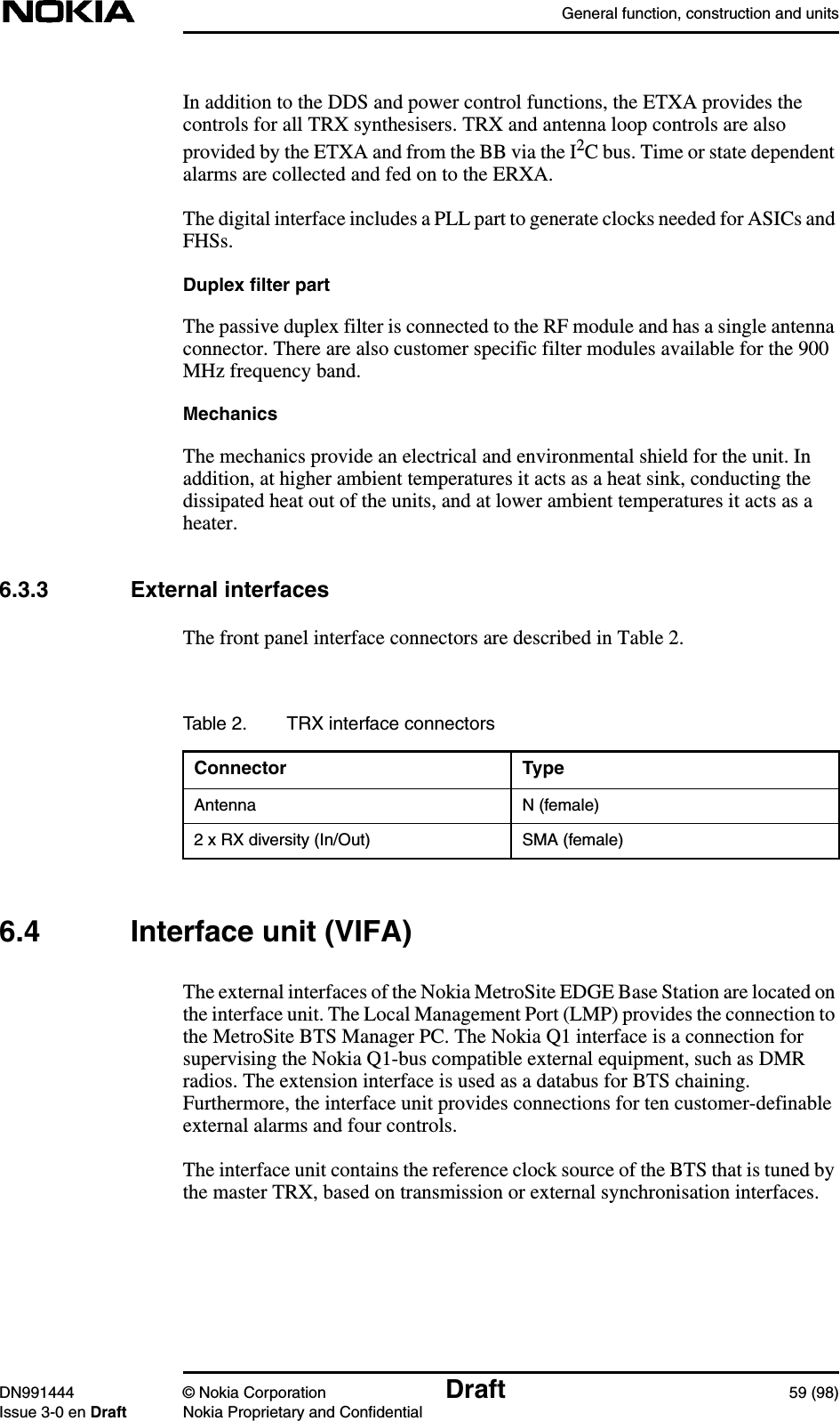 General function, construction and unitsDN991444 © Nokia Corporation Draft 59 (98)Issue 3-0 en Draft Nokia Proprietary and ConfidentialIn addition to the DDS and power control functions, the ETXA provides thecontrols for all TRX synthesisers. TRX and antenna loop controls are alsoprovided by the ETXA and from the BB via the I2C bus. Time or state dependentalarms are collected and fed on to the ERXA.The digital interface includes a PLL part to generate clocks needed for ASICs andFHSs.Duplex filter partThe passive duplex filter is connected to the RF module and has a single antennaconnector. There are also customer specific filter modules available for the 900MHz frequency band.MechanicsThe mechanics provide an electrical and environmental shield for the unit. Inaddition, at higher ambient temperatures it acts as a heat sink, conducting thedissipated heat out of the units, and at lower ambient temperatures it acts as aheater.6.3.3 External interfacesThe front panel interface connectors are described in Table 2.6.4 Interface unit (VIFA)The external interfaces of the Nokia MetroSite EDGE Base Station are located onthe interface unit. The Local Management Port (LMP) provides the connection tothe MetroSite BTS Manager PC. The Nokia Q1 interface is a connection forsupervising the Nokia Q1-bus compatible external equipment, such as DMRradios. The extension interface is used as a databus for BTS chaining.Furthermore, the interface unit provides connections for ten customer-definableexternal alarms and four controls.The interface unit contains the reference clock source of the BTS that is tuned bythe master TRX, based on transmission or external synchronisation interfaces.Table 2. TRX interface connectorsConnector TypeAntenna N (female)2 x RX diversity (In/Out) SMA (female)