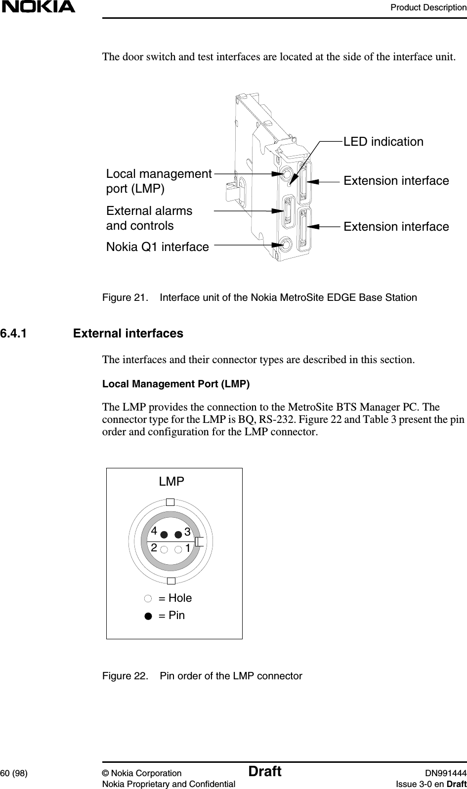 Product Description60 (98) © Nokia Corporation Draft DN991444Nokia Proprietary and Confidential Issue 3-0 en DraftThe door switch and test interfaces are located at the side of the interface unit.Figure 21. Interface unit of the Nokia MetroSite EDGE Base Station6.4.1 External interfacesThe interfaces and their connector types are described in this section.Local Management Port (LMP)The LMP provides the connection to the MetroSite BTS Manager PC. Theconnector type for the LMP is BQ, RS-232. Figure 22 and Table 3 present the pinorder and configuration for the LMP connector.Figure 22. Pin order of the LMP connectorExtension interfaceExtension interfaceLocal managementport (LMP)External alarmsand controlsNokia Q1 interfaceLED indicationLMP4312= Hole= Pin