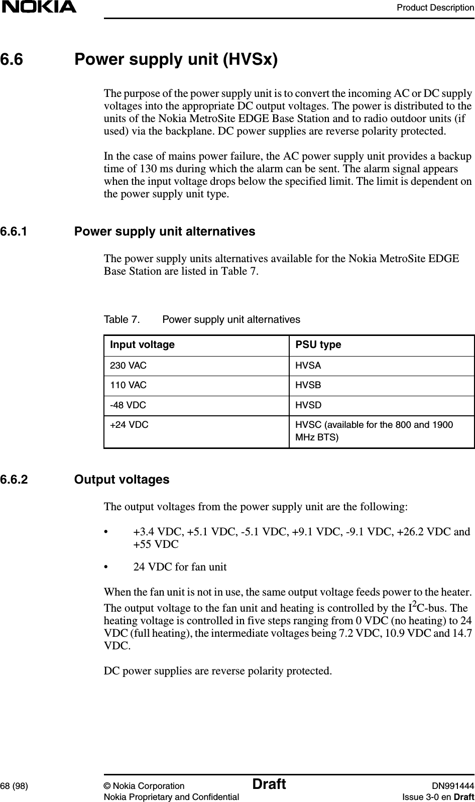 Product Description68 (98) © Nokia Corporation Draft DN991444Nokia Proprietary and Confidential Issue 3-0 en Draft6.6 Power supply unit (HVSx)The purpose of the power supply unit is to convert the incoming AC or DC supplyvoltages into the appropriate DC output voltages. The power is distributed to theunits of the Nokia MetroSite EDGE Base Station and to radio outdoor units (ifused) via the backplane. DC power supplies are reverse polarity protected.In the case of mains power failure, the AC power supply unit provides a backuptime of 130 ms during which the alarm can be sent. The alarm signal appearswhen the input voltage drops below the specified limit. The limit is dependent onthe power supply unit type.6.6.1 Power supply unit alternativesThe power supply units alternatives available for the Nokia MetroSite EDGEBase Station are listed in Table 7.6.6.2 Output voltagesThe output voltages from the power supply unit are the following:• +3.4 VDC, +5.1 VDC, -5.1 VDC, +9.1 VDC, -9.1 VDC, +26.2 VDC and+55 VDC• 24 VDC for fan unitWhen the fan unit is not in use, the same output voltage feeds power to the heater.The output voltage to the fan unit and heating is controlled by the I2C-bus. Theheating voltage is controlled in five steps ranging from 0 VDC (no heating) to 24VDC (full heating), the intermediate voltages being 7.2 VDC, 10.9 VDC and 14.7VDC.DC power supplies are reverse polarity protected.Table 7. Power supply unit alternativesInput voltage PSU type230 VAC HVSA110 VAC HVSB-48 VDC HVSD+24 VDC HVSC (available for the 800 and 1900MHz BTS)