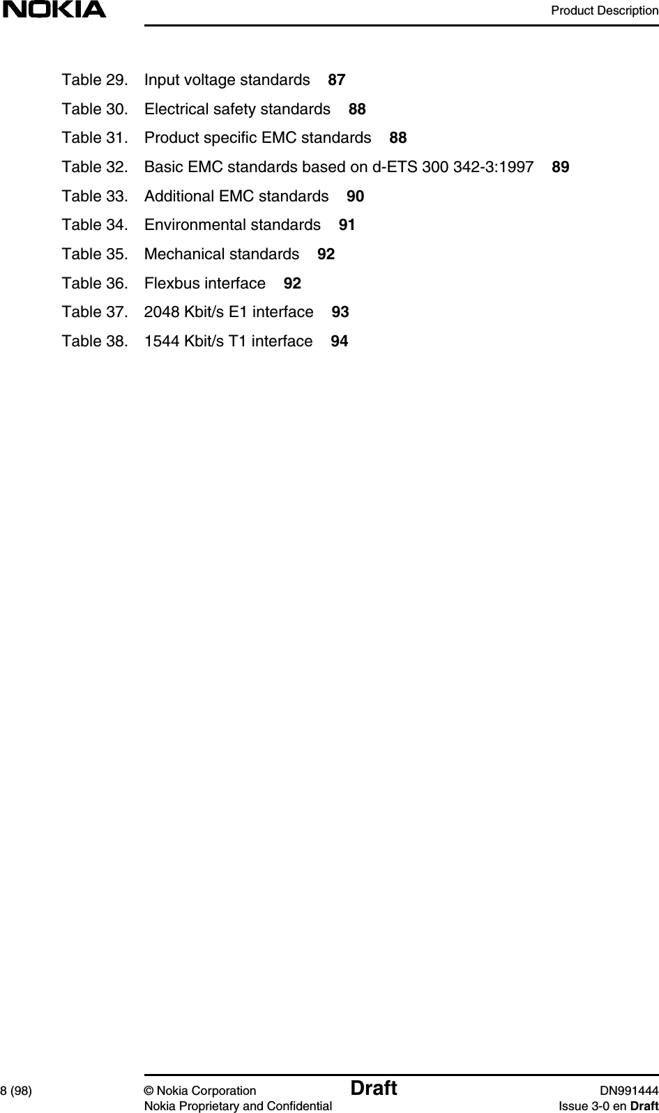 Product Description8 (98) © Nokia Corporation Draft DN991444Nokia Proprietary and Confidential Issue 3-0 en DraftTable 29. Input voltage standards 87Table 30. Electrical safety standards 88Table 31. Product specific EMC standards 88Table 32. Basic EMC standards based on d-ETS 300 342-3:1997 89Table 33. Additional EMC standards 90Table 34. Environmental standards 91Table 35. Mechanical standards 92Table 36. Flexbus interface 92Table 37. 2048 Kbit/s E1 interface 93Table 38. 1544 Kbit/s T1 interface 94