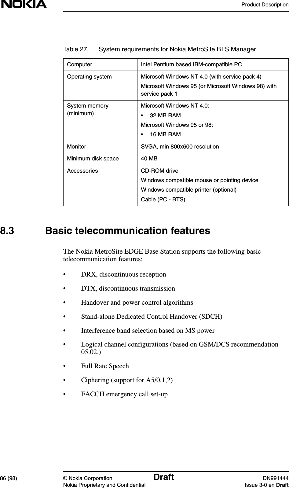 Product Description86 (98) © Nokia Corporation Draft DN991444Nokia Proprietary and Confidential Issue 3-0 en Draft8.3 Basic telecommunication featuresThe Nokia MetroSite EDGE Base Station supports the following basictelecommunication features:• DRX, discontinuous reception• DTX, discontinuous transmission• Handover and power control algorithms• Stand-alone Dedicated Control Handover (SDCH)• Interference band selection based on MS power• Logical channel configurations (based on GSM/DCS recommendation05.02.)• Full Rate Speech• Ciphering (support for A5/0,1,2)• FACCH emergency call set-upTable 27. System requirements for Nokia MetroSite BTS ManagerComputer Intel Pentium based IBM-compatible PCOperating system Microsoft Windows NT 4.0 (with service pack 4)Microsoft Windows 95 (or Microsoft Windows 98) withservice pack 1System memory(minimum)Microsoft Windows NT 4.0:• 32 MB RAMMicrosoft Windows 95 or 98:• 16 MB RAMMonitor SVGA, min 800x600 resolutionMinimum disk space 40 MBAccessories CD-ROM driveWindows compatible mouse or pointing deviceWindows compatible printer (optional)Cable (PC - BTS)