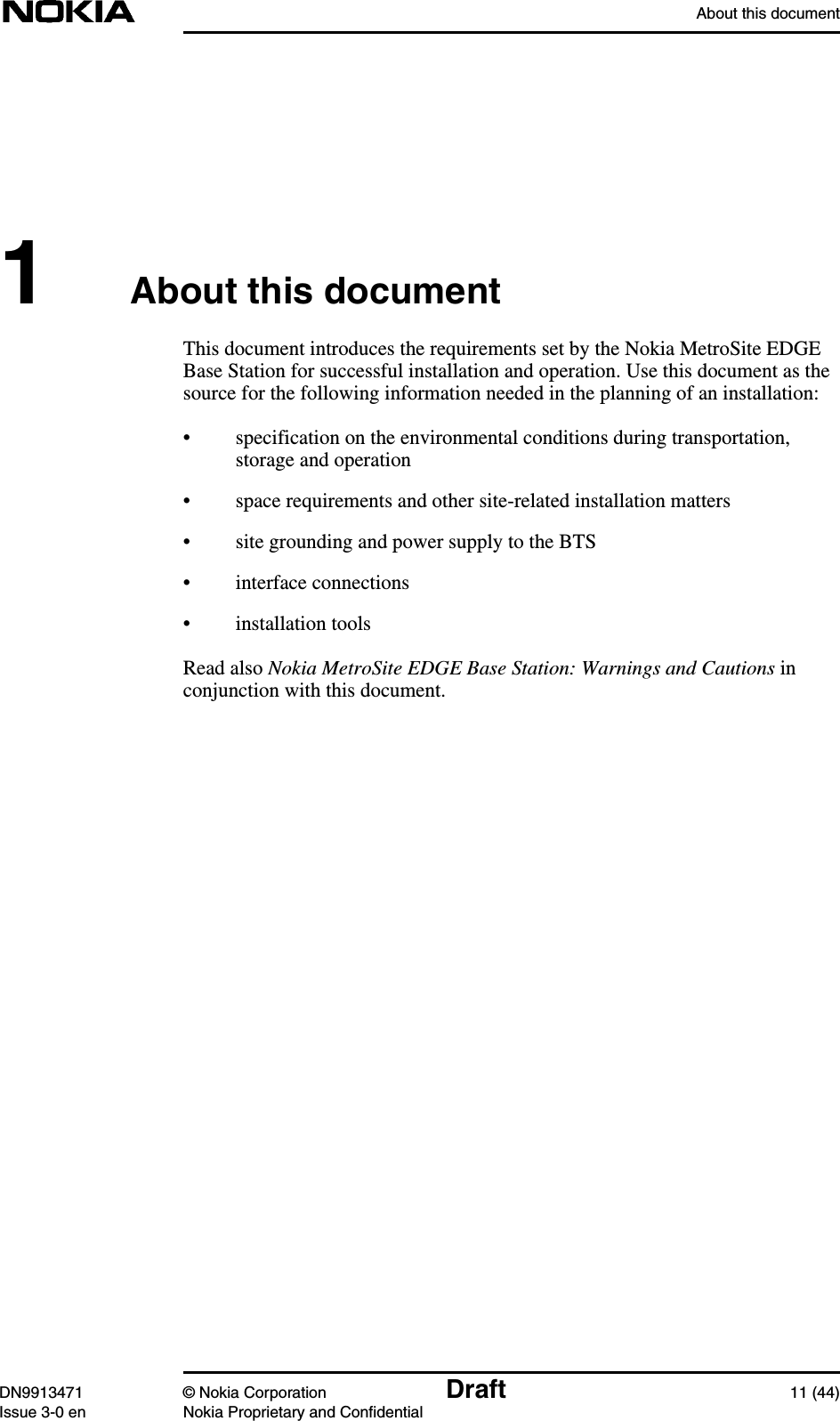 About this documentDN9913471 © Nokia Corporation Draft 11 (44)Issue 3-0 en Nokia Proprietary and Confidential1About this documentThis document introduces the requirements set by the Nokia MetroSite EDGEBase Station for successful installation and operation. Use this document as thesource for the following information needed in the planning of an installation:• specification on the environmental conditions during transportation,storage and operation• space requirements and other site-related installation matters• site grounding and power supply to the BTS• interface connections• installation toolsRead also Nokia MetroSite EDGE Base Station: Warnings and Cautions inconjunction with this document.