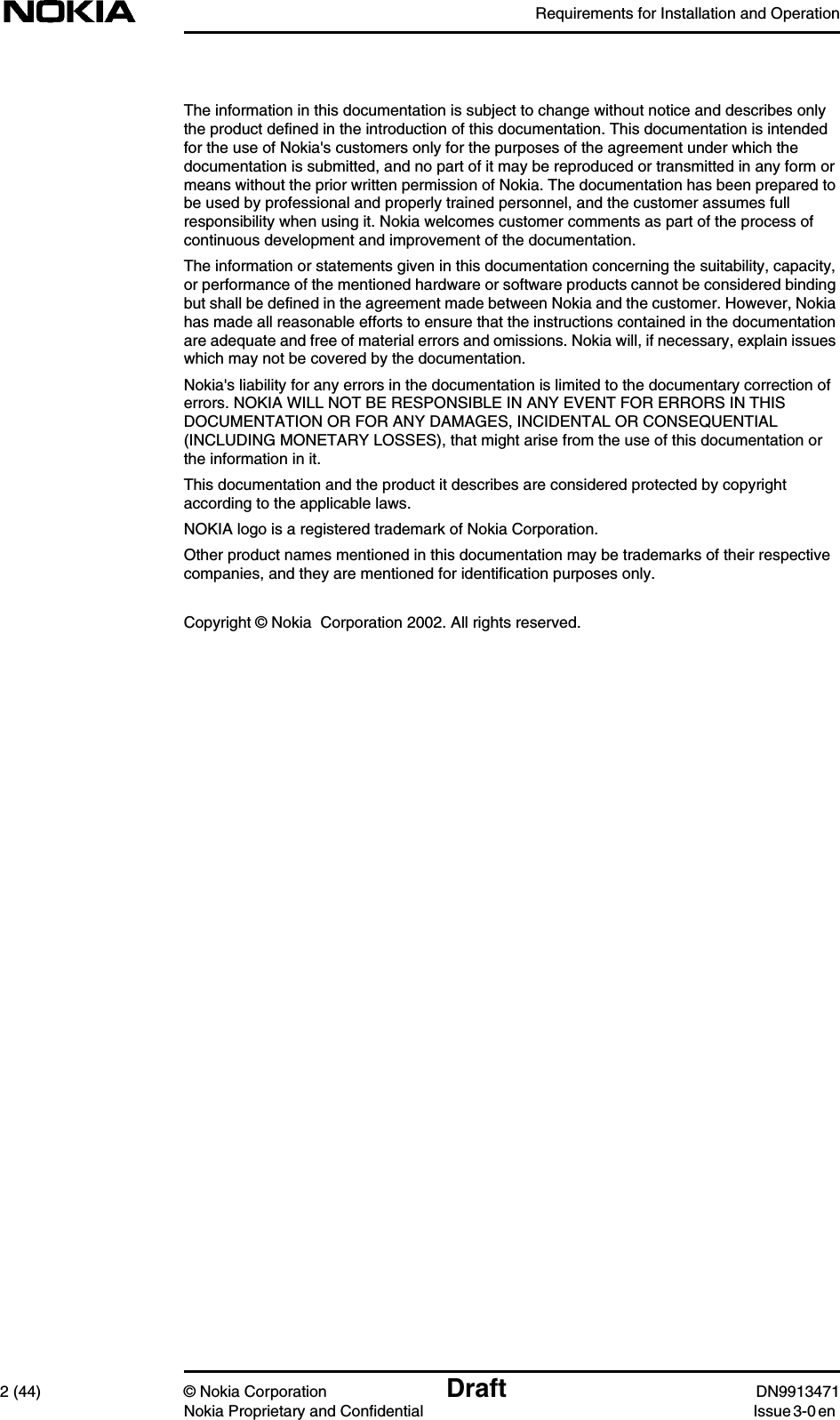 Requirements for Installation and Operation2 (44) © Nokia Corporation Draft DN9913471Nokia Proprietary and Confidential Issue 3-0 enThe information in this documentation is subject to change without notice and describes onlythe product defined in the introduction of this documentation. This documentation is intendedfor the use of Nokia&apos;s customers only for the purposes of the agreement under which thedocumentation is submitted, and no part of it may be reproduced or transmitted in any form ormeans without the prior written permission of Nokia. The documentation has been prepared tobe used by professional and properly trained personnel, and the customer assumes fullresponsibility when using it. Nokia welcomes customer comments as part of the process ofcontinuous development and improvement of the documentation.The information or statements given in this documentation concerning the suitability, capacity,or performance of the mentioned hardware or software products cannot be considered bindingbut shall be defined in the agreement made between Nokia and the customer. However, Nokiahas made all reasonable efforts to ensure that the instructions contained in the documentationare adequate and free of material errors and omissions. Nokia will, if necessary, explain issueswhich may not be covered by the documentation.Nokia&apos;s liability for any errors in the documentation is limited to the documentary correction oferrors. NOKIA WILL NOT BE RESPONSIBLE IN ANY EVENT FOR ERRORS IN THISDOCUMENTATION OR FOR ANY DAMAGES, INCIDENTAL OR CONSEQUENTIAL(INCLUDING MONETARY LOSSES), that might arise from the use of this documentation orthe information in it.This documentation and the product it describes are considered protected by copyrightaccording to the applicable laws.NOKIA logo is a registered trademark of Nokia Corporation.Other product names mentioned in this documentation may be trademarks of their respectivecompanies, and they are mentioned for identification purposes only.Copyright © Nokia  Corporation 2002. All rights reserved.