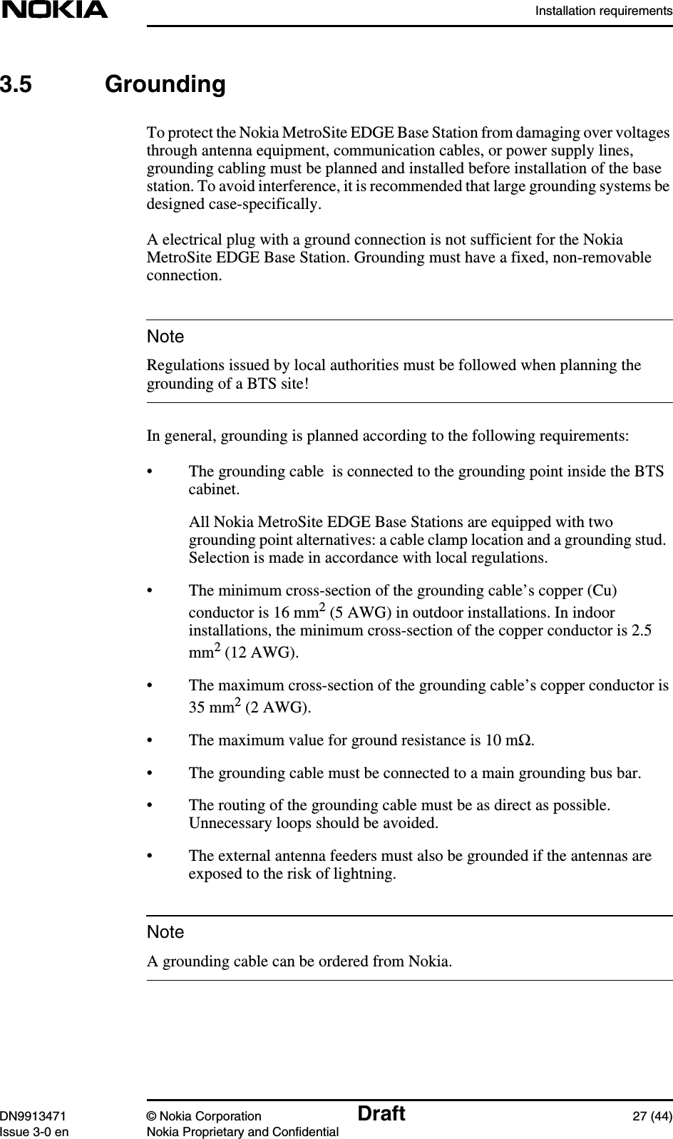 Installation requirementsDN9913471 © Nokia Corporation Draft 27 (44)Issue 3-0 en Nokia Proprietary and ConfidentialNoteNote3.5 GroundingTo protect the Nokia MetroSite EDGE Base Station from damaging over voltagesthrough antenna equipment, communication cables, or power supply lines,grounding cabling must be planned and installed before installation of the basestation. To avoid interference, it is recommended that large grounding systems bedesigned case-specifically.A electrical plug with a ground connection is not sufficient for the NokiaMetroSite EDGE Base Station. Grounding must have a fixed, non-removableconnection.Regulations issued by local authorities must be followed when planning thegrounding of a BTS site!In general, grounding is planned according to the following requirements:• The grounding cable  is connected to the grounding point inside the BTScabinet.All Nokia MetroSite EDGE Base Stations are equipped with twogrounding point alternatives: a cable clamp location and a grounding stud.Selection is made in accordance with local regulations.• The minimum cross-section of the grounding cable’s copper (Cu)conductor is 16 mm2 (5 AWG) in outdoor installations. In indoorinstallations, the minimum cross-section of the copper conductor is 2.5mm2 (12 AWG).• The maximum cross-section of the grounding cable’s copper conductor is35 mm2 (2 AWG).• The maximum value for ground resistance is 10 mΩ.• The grounding cable must be connected to a main grounding bus bar.• The routing of the grounding cable must be as direct as possible.Unnecessary loops should be avoided.• The external antenna feeders must also be grounded if the antennas areexposed to the risk of lightning.A grounding cable can be ordered from Nokia.