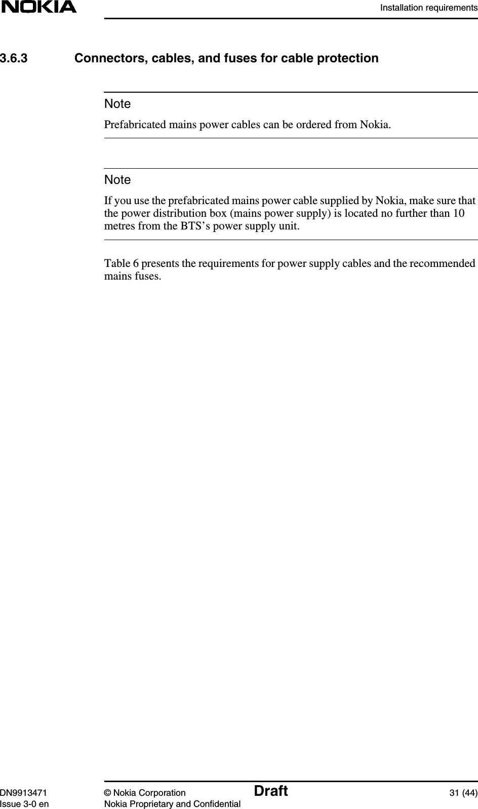 Installation requirementsDN9913471 © Nokia Corporation Draft 31 (44)Issue 3-0 en Nokia Proprietary and ConfidentialNoteNote3.6.3 Connectors, cables, and fuses for cable protectionPrefabricated mains power cables can be ordered from Nokia.If you use the prefabricated mains power cable supplied by Nokia, make sure thatthe power distribution box (mains power supply) is located no further than 10metres from the BTS’s power supply unit.Table 6 presents the requirements for power supply cables and the recommendedmains fuses.