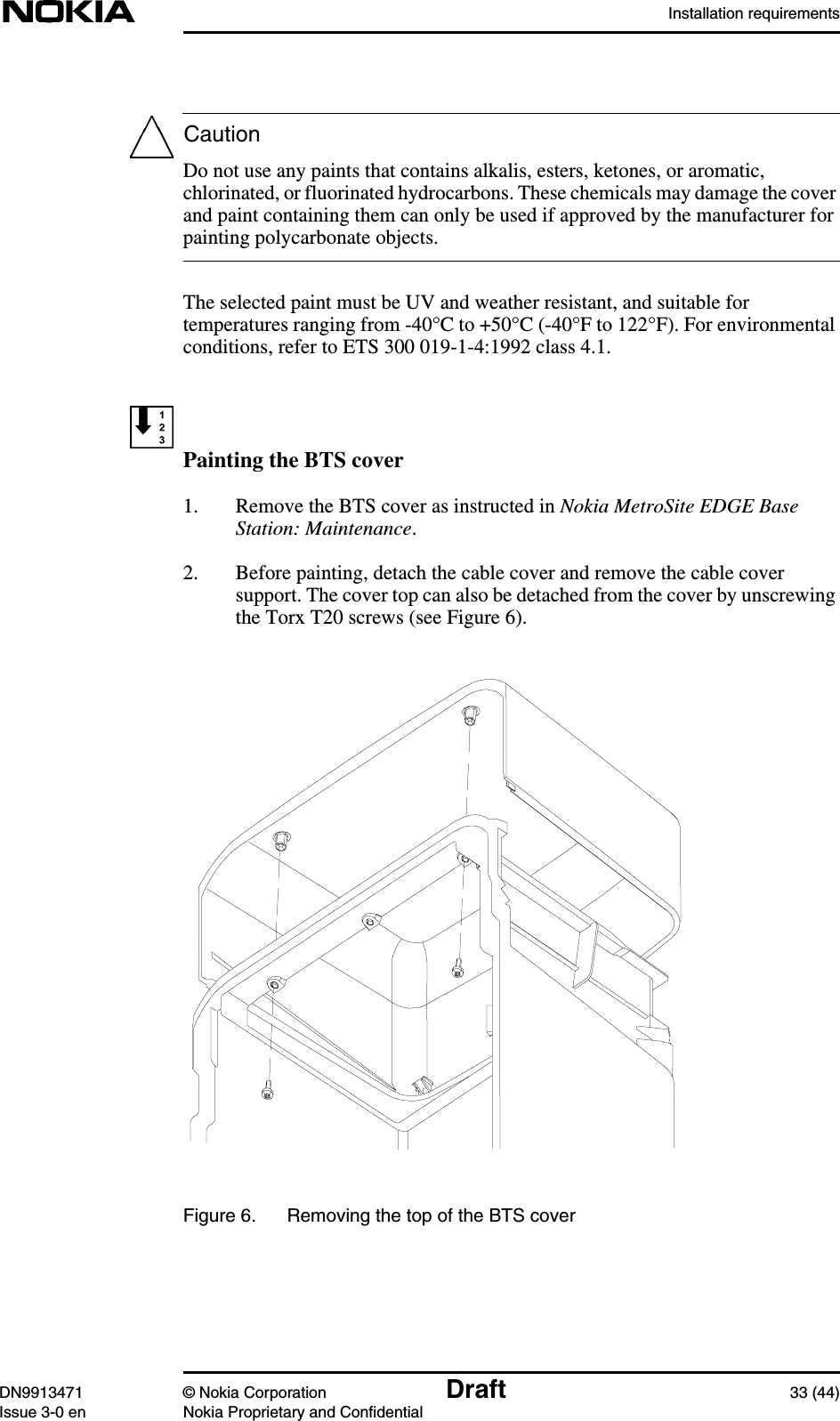 Installation requirementsDN9913471 © Nokia Corporation Draft 33 (44)Issue 3-0 en Nokia Proprietary and ConfidentialCautionDo not use any paints that contains alkalis, esters, ketones, or aromatic,chlorinated, or fluorinated hydrocarbons. These chemicals may damage the coverand paint containing them can only be used if approved by the manufacturer forpainting polycarbonate objects.The selected paint must be UV and weather resistant, and suitable fortemperatures ranging from -40°C to +50°C (-40°F to 122°F). For environmentalconditions, refer to ETS 300 019-1-4:1992 class 4.1.Painting the BTS cover1. Remove the BTS cover as instructed in Nokia MetroSite EDGE BaseStation: Maintenance.2. Before painting, detach the cable cover and remove the cable coversupport. The cover top can also be detached from the cover by unscrewingthe Torx T20 screws (see Figure 6).Figure 6. Removing the top of the BTS cover