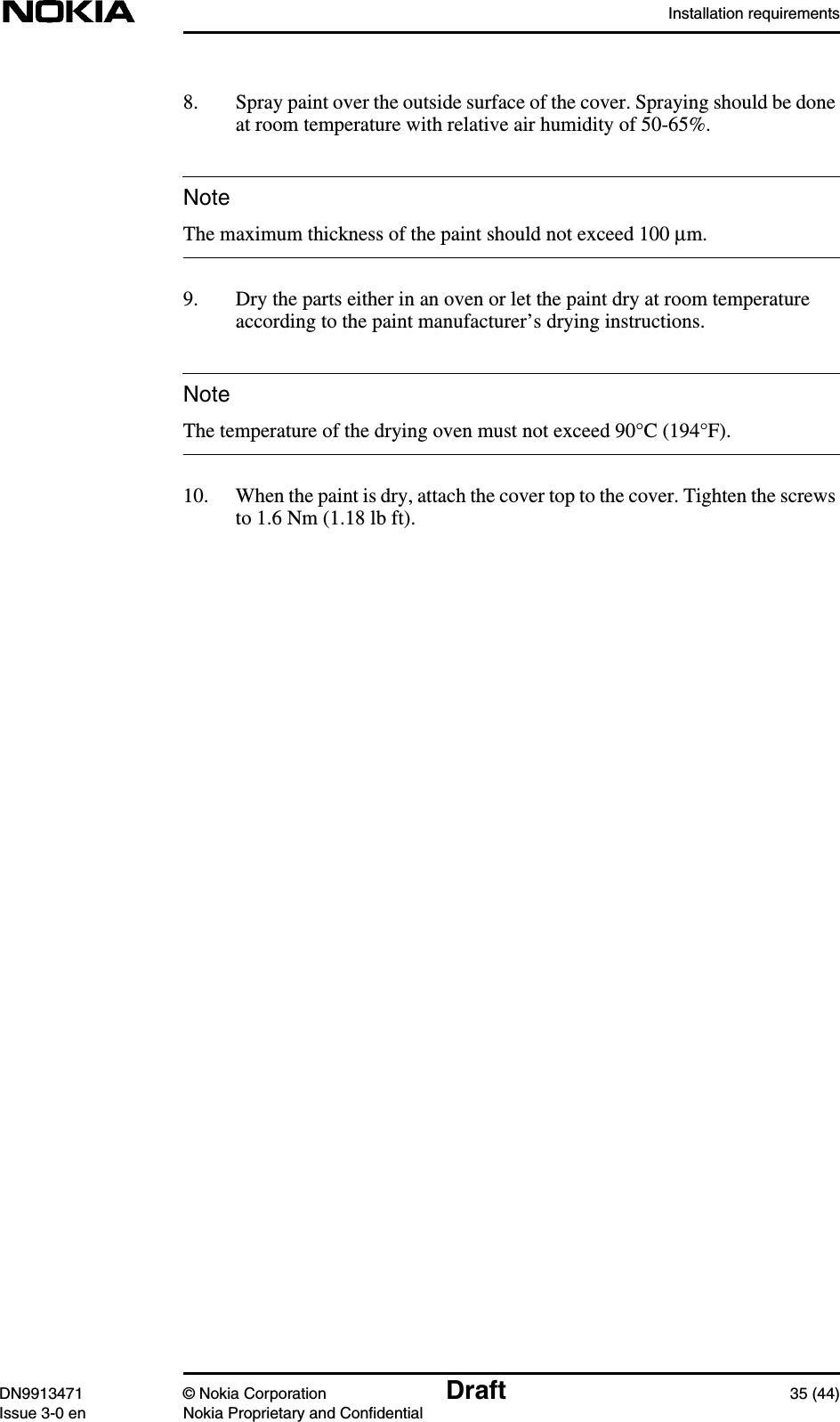 Installation requirementsDN9913471 © Nokia Corporation Draft 35 (44)Issue 3-0 en Nokia Proprietary and ConfidentialNoteNote8. Spray paint over the outside surface of the cover. Spraying should be doneat room temperature with relative air humidity of 50-65%.The maximum thickness of the paint should not exceed 100 µm.9. Dry the parts either in an oven or let the paint dry at room temperatureaccording to the paint manufacturer’s drying instructions.The temperature of the drying oven must not exceed 90°C (194°F).10. When the paint is dry, attach the cover top to the cover. Tighten the screwsto 1.6 Nm (1.18 lb ft).