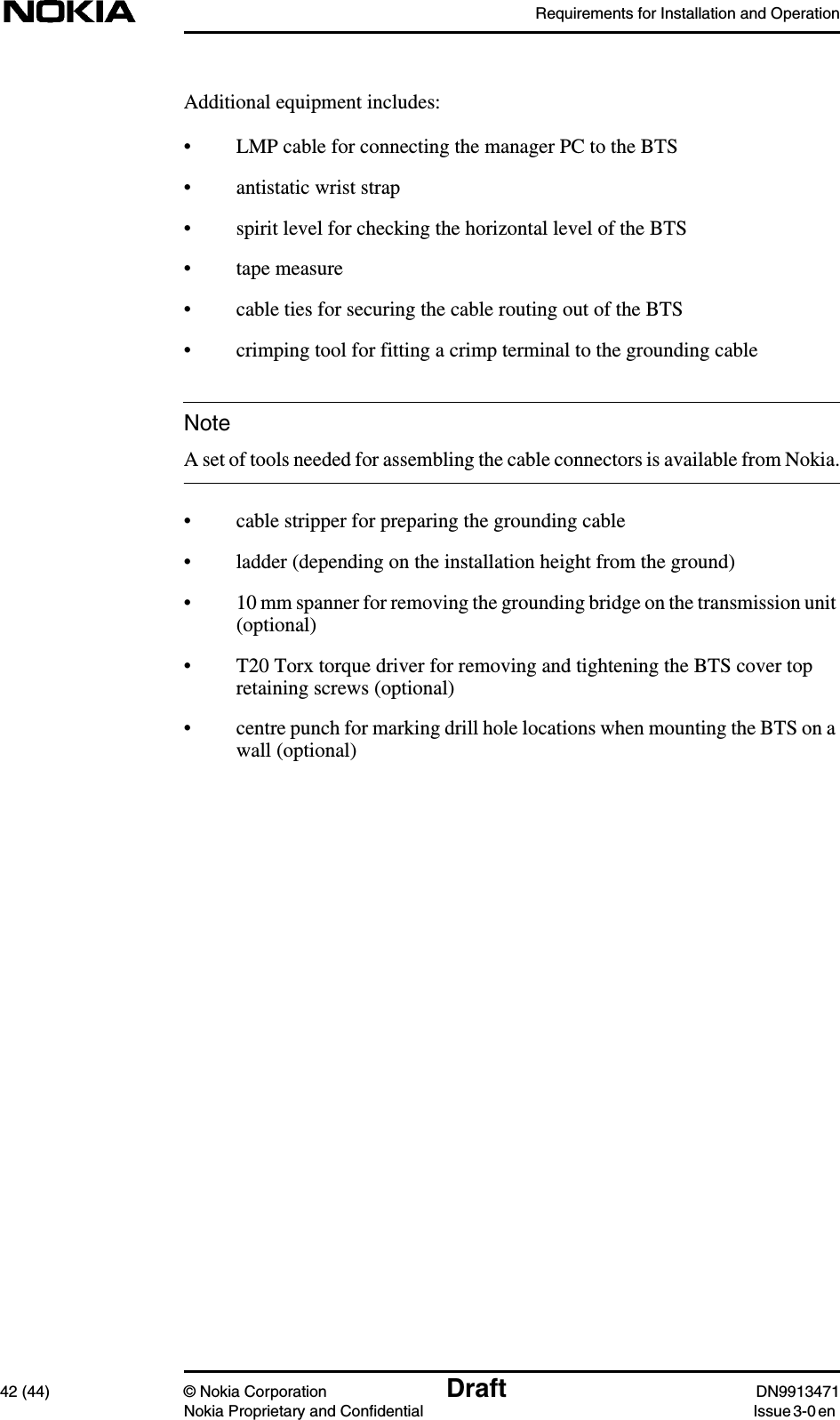 Requirements for Installation and Operation42 (44) © Nokia Corporation Draft DN9913471Nokia Proprietary and Confidential Issue 3-0 enNoteAdditional equipment includes:• LMP cable for connecting the manager PC to the BTS• antistatic wrist strap• spirit level for checking the horizontal level of the BTS• tape measure• cable ties for securing the cable routing out of the BTS• crimping tool for fitting a crimp terminal to the grounding cableA set of tools needed for assembling the cable connectors is available from Nokia.• cable stripper for preparing the grounding cable• ladder (depending on the installation height from the ground)• 10 mm spanner for removing the grounding bridge on the transmission unit(optional)• T20 Torx torque driver for removing and tightening the BTS cover topretaining screws (optional)• centre punch for marking drill hole locations when mounting the BTS on awall (optional)