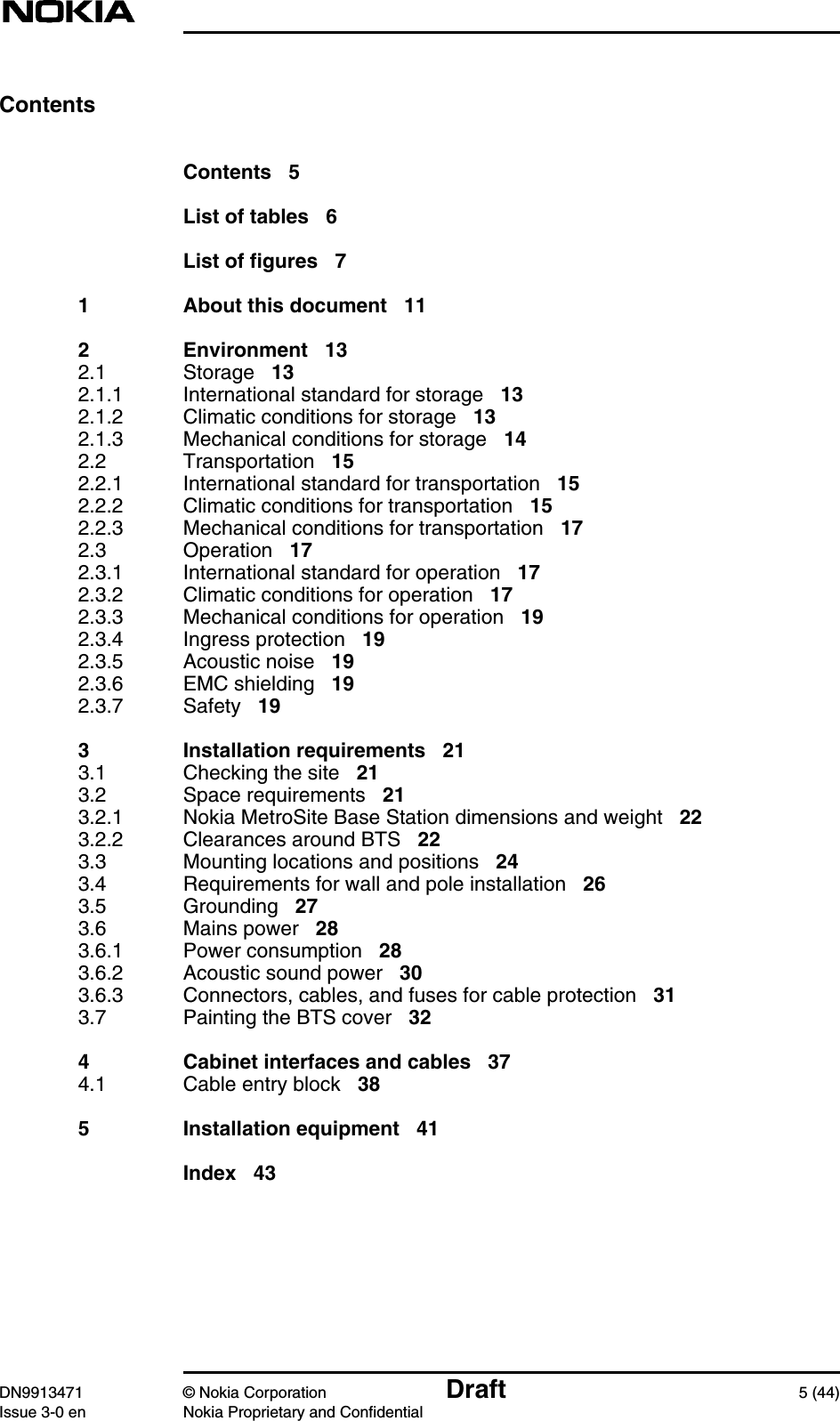 DN9913471 © Nokia Corporation Draft 5 (44)Issue 3-0 en Nokia Proprietary and ConfidentialContentsContents 5List of tables 6List of figures 71 About this document 112 Environment 132.1 Storage 132.1.1 International standard for storage 132.1.2 Climatic conditions for storage 132.1.3 Mechanical conditions for storage 142.2 Transportation 152.2.1 International standard for transportation 152.2.2 Climatic conditions for transportation 152.2.3 Mechanical conditions for transportation 172.3 Operation 172.3.1 International standard for operation 172.3.2 Climatic conditions for operation 172.3.3 Mechanical conditions for operation 192.3.4 Ingress protection 192.3.5 Acoustic noise 192.3.6 EMC shielding 192.3.7 Safety 193 Installation requirements 213.1 Checking the site 213.2 Space requirements 213.2.1 Nokia MetroSite Base Station dimensions and weight 223.2.2 Clearances around BTS 223.3 Mounting locations and positions 243.4 Requirements for wall and pole installation 263.5 Grounding 273.6 Mains power 283.6.1 Power consumption 283.6.2 Acoustic sound power 303.6.3 Connectors, cables, and fuses for cable protection 313.7 Painting the BTS cover 324 Cabinet interfaces and cables 374.1 Cable entry block 385 Installation equipment 41Index 43