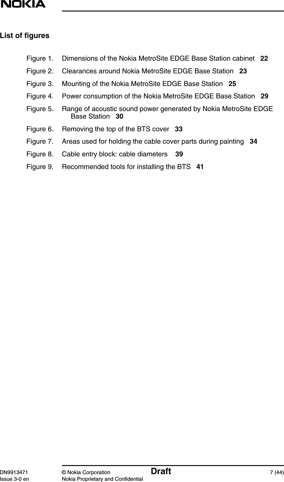 DN9913471 © Nokia Corporation Draft 7 (44)Issue 3-0 en Nokia Proprietary and ConfidentialList of figuresFigure 1. Dimensions of the Nokia MetroSite EDGE Base Station cabinet 22Figure 2. Clearances around Nokia MetroSite EDGE Base Station 23Figure 3. Mounting of the Nokia MetroSite EDGE Base Station 25Figure 4. Power consumption of the Nokia MetroSite EDGE Base Station 29Figure 5. Range of acoustic sound power generated by Nokia MetroSite EDGEBase Station 30Figure 6. Removing the top of the BTS cover 33Figure 7. Areas used for holding the cable cover parts during painting 34Figure 8. Cable entry block: cable diameters 39Figure 9. Recommended tools for installing the BTS 41