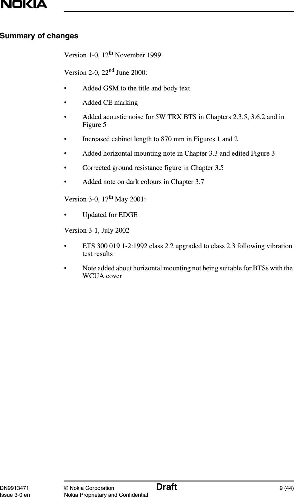 DN9913471 © Nokia Corporation Draft 9 (44)Issue 3-0 en Nokia Proprietary and ConfidentialSummary of changesVersion 1-0, 12th November 1999.Version 2-0, 22nd June 2000:• Added GSM to the title and body text• Added CE marking• Added acoustic noise for 5W TRX BTS in Chapters 2.3.5, 3.6.2 and inFigure 5• Increased cabinet length to 870 mm in Figures 1 and 2• Added horizontal mounting note in Chapter 3.3 and edited Figure 3• Corrected ground resistance figure in Chapter 3.5• Added note on dark colours in Chapter 3.7Version 3-0, 17th May 2001:• Updated for EDGEVersion 3-1, July 2002• ETS 300 019 1-2:1992 class 2.2 upgraded to class 2.3 following vibrationtest results• Note added about horizontal mounting not being suitable for BTSs with theWCUA cover