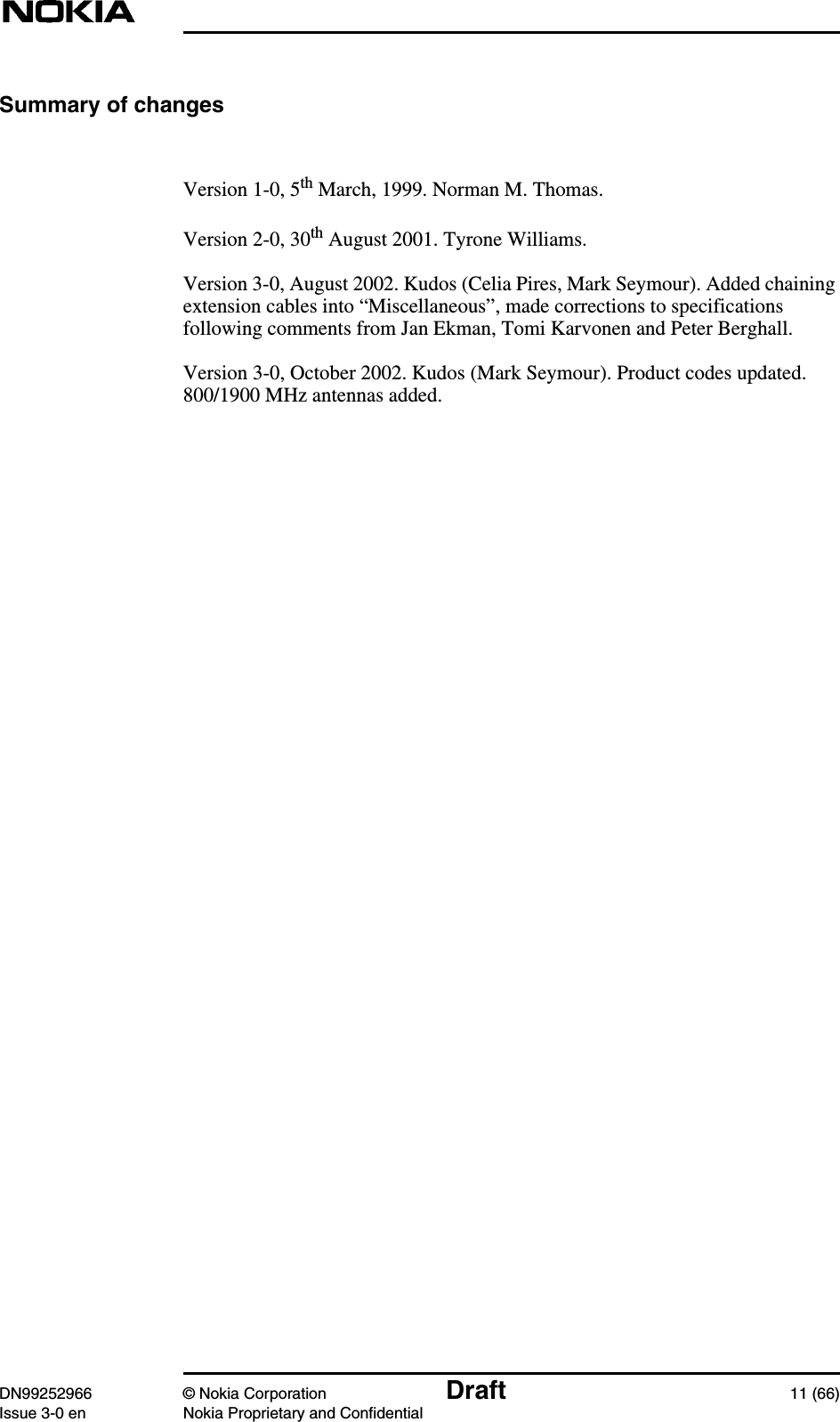 DN99252966 © Nokia Corporation Draft 11 (66)Issue 3-0 en Nokia Proprietary and ConfidentialSummary of changesVersion 1-0, 5th March, 1999. Norman M. Thomas.Version 2-0, 30th August 2001. Tyrone Williams.Version 3-0, August 2002. Kudos (Celia Pires, Mark Seymour). Added chainingextension cables into “Miscellaneous”, made corrections to specificationsfollowing comments from Jan Ekman, Tomi Karvonen and Peter Berghall.Version 3-0, October 2002. Kudos (Mark Seymour). Product codes updated.800/1900 MHz antennas added.