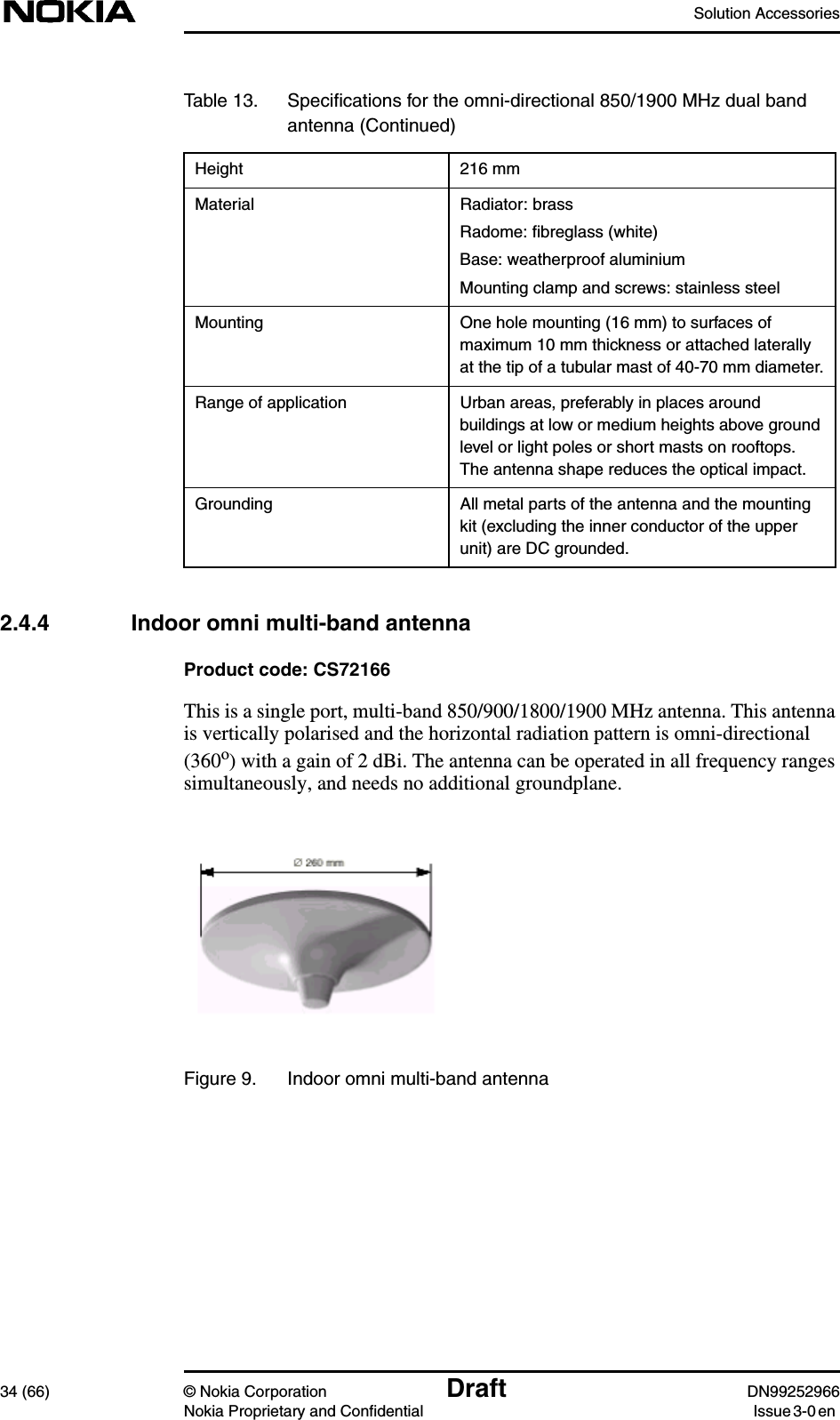 Solution Accessories34 (66) © Nokia Corporation Draft DN99252966Nokia Proprietary and Confidential Issue3-0en2.4.4 Indoor omni multi-band antennaProduct code: CS72166This is a single port, multi-band 850/900/1800/1900 MHz antenna. This antennais vertically polarised and the horizontal radiation pattern is omni-directional(360o) with a gain of 2 dBi. The antenna can be operated in all frequency rangessimultaneously, and needs no additional groundplane.Figure 9. Indoor omni multi-band antennaHeight 216 mmMaterial Radiator: brassRadome: ﬁbreglass (white)Base: weatherproof aluminiumMounting clamp and screws: stainless steelMounting One hole mounting (16 mm) to surfaces ofmaximum 10 mm thickness or attached laterallyat the tip of a tubular mast of 40-70 mm diameter.Range of application Urban areas, preferably in places aroundbuildings at low or medium heights above groundlevel or light poles or short masts on rooftops.The antenna shape reduces the optical impact.Grounding All metal parts of the antenna and the mountingkit (excluding the inner conductor of the upperunit) are DC grounded.Table 13. Speciﬁcations for the omni-directional 850/1900 MHz dual bandantenna (Continued)