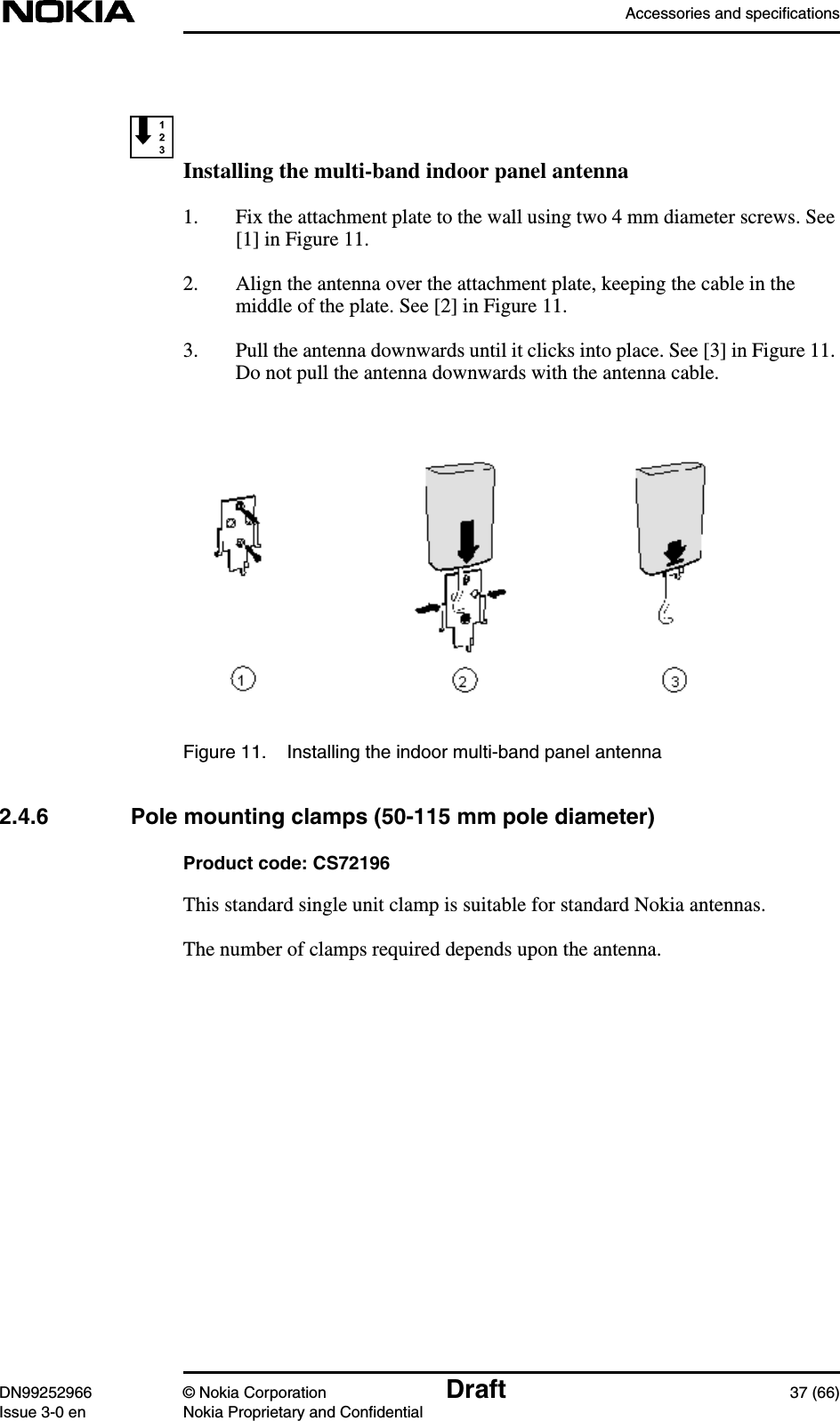 Accessories and specificationsDN99252966 © Nokia Corporation Draft 37 (66)Issue 3-0 en Nokia Proprietary and ConfidentialInstalling the multi-band indoor panel antenna1. Fix the attachment plate to the wall using two 4 mm diameter screws. See[1] in Figure 11.2. Align the antenna over the attachment plate, keeping the cable in themiddle of the plate. See [2] in Figure 11.3. Pull the antenna downwards until it clicks into place. See [3] in Figure 11.Do not pull the antenna downwards with the antenna cable.Figure 11. Installing the indoor multi-band panel antenna2.4.6 Pole mounting clamps (50-115 mm pole diameter)Product code: CS72196This standard single unit clamp is suitable for standard Nokia antennas.The number of clamps required depends upon the antenna.