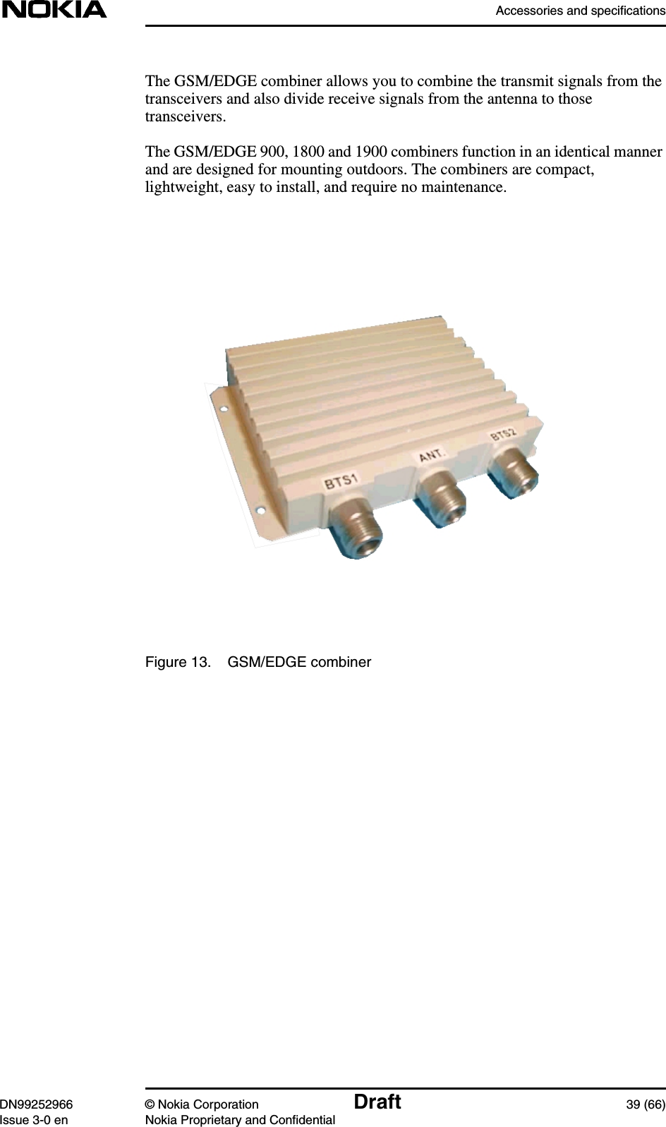 Accessories and specificationsDN99252966 © Nokia Corporation Draft 39 (66)Issue 3-0 en Nokia Proprietary and ConfidentialThe GSM/EDGE combiner allows you to combine the transmit signals from thetransceivers and also divide receive signals from the antenna to thosetransceivers.The GSM/EDGE 900, 1800 and 1900 combiners function in an identical mannerand are designed for mounting outdoors. The combiners are compact,lightweight, easy to install, and require no maintenance.Figure 13. GSM/EDGE combiner