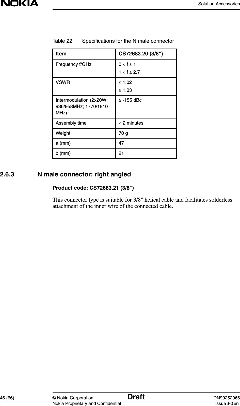 Solution Accessories46 (66) © Nokia Corporation Draft DN99252966Nokia Proprietary and Confidential Issue3-0en2.6.3 N male connector: right angledProduct code: CS72683.21 (3/8&quot;)This connector type is suitable for 3/8&quot; helical cable and facilitates solderlessattachment of the inner wire of the connected cable.Table 22. Speciﬁcations for the N male connectorItem CS72683.20 (3/8&quot;)Frequency f/GHz 0 &lt; f ≤ 11 &lt; f ≤ 2.7VSWR ≤ 1.02≤ 1.03Intermodulation (2x20W;936/958MHz; 1770/1810MHz)≤ -155 dBcAssembly time &lt; 2 minutesWeight 70 ga (mm) 47b (mm) 21