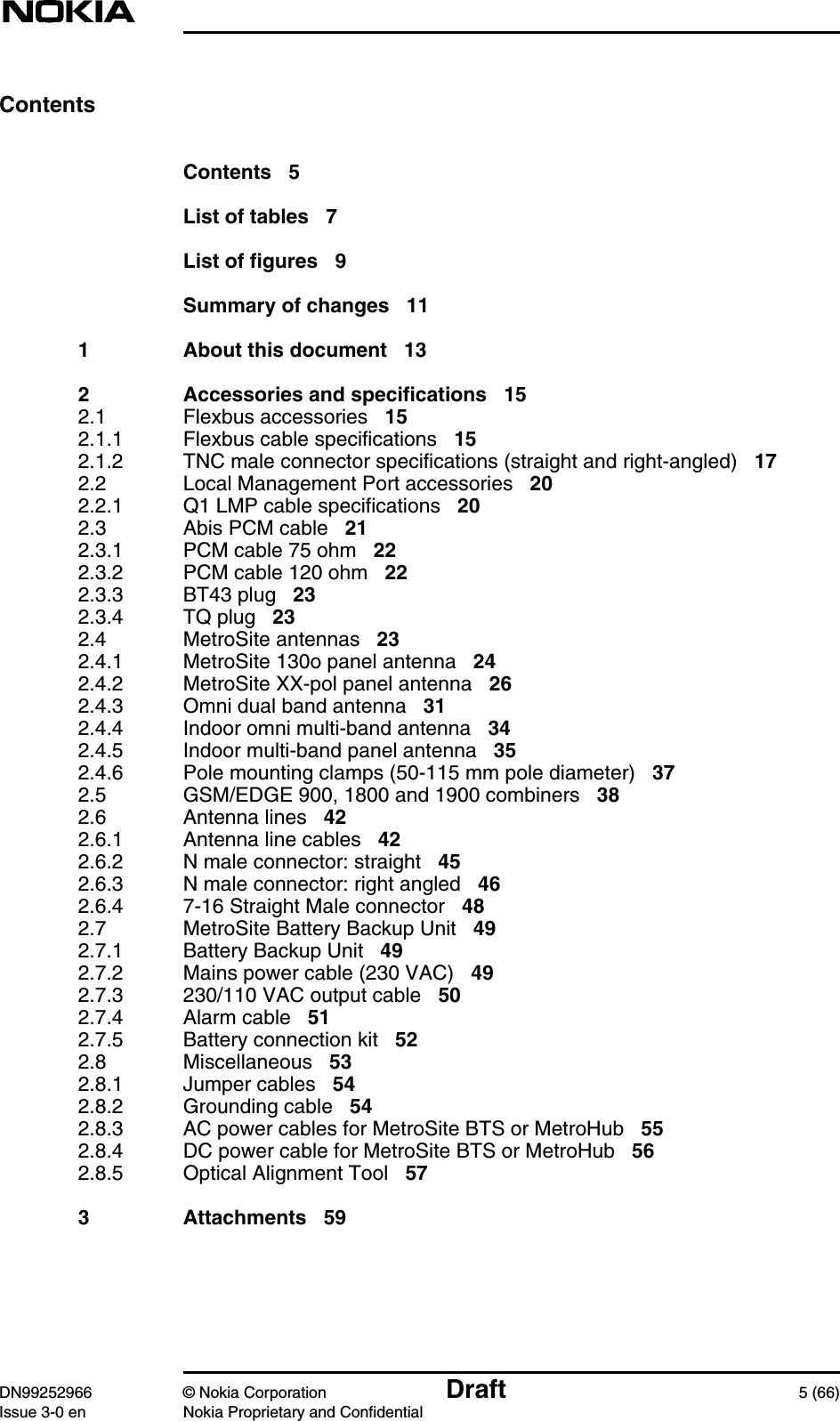 DN99252966 © Nokia Corporation Draft 5 (66)Issue 3-0 en Nokia Proprietary and ConfidentialContentsContents 5List of tables 7List of figures 9Summary of changes 111 About this document 132 Accessories and specifications 152.1 Flexbus accessories 152.1.1 Flexbus cable specifications 152.1.2 TNC male connector specifications (straight and right-angled) 172.2 Local Management Port accessories 202.2.1 Q1 LMP cable specifications 202.3 Abis PCM cable 212.3.1 PCM cable 75 ohm 222.3.2 PCM cable 120 ohm 222.3.3 BT43 plug 232.3.4 TQ plug 232.4 MetroSite antennas 232.4.1 MetroSite 130o panel antenna 242.4.2 MetroSite XX-pol panel antenna 262.4.3 Omni dual band antenna 312.4.4 Indoor omni multi-band antenna 342.4.5 Indoor multi-band panel antenna 352.4.6 Pole mounting clamps (50-115 mm pole diameter) 372.5 GSM/EDGE 900, 1800 and 1900 combiners 382.6 Antenna lines 422.6.1 Antenna line cables 422.6.2 N male connector: straight 452.6.3 N male connector: right angled 462.6.4 7-16 Straight Male connector 482.7 MetroSite Battery Backup Unit 492.7.1 Battery Backup Unit 492.7.2 Mains power cable (230 VAC) 492.7.3 230/110 VAC output cable 502.7.4 Alarm cable 512.7.5 Battery connection kit 522.8 Miscellaneous 532.8.1 Jumper cables 542.8.2 Grounding cable 542.8.3 AC power cables for MetroSite BTS or MetroHub 552.8.4 DC power cable for MetroSite BTS or MetroHub 562.8.5 Optical Alignment Tool 573 Attachments 59