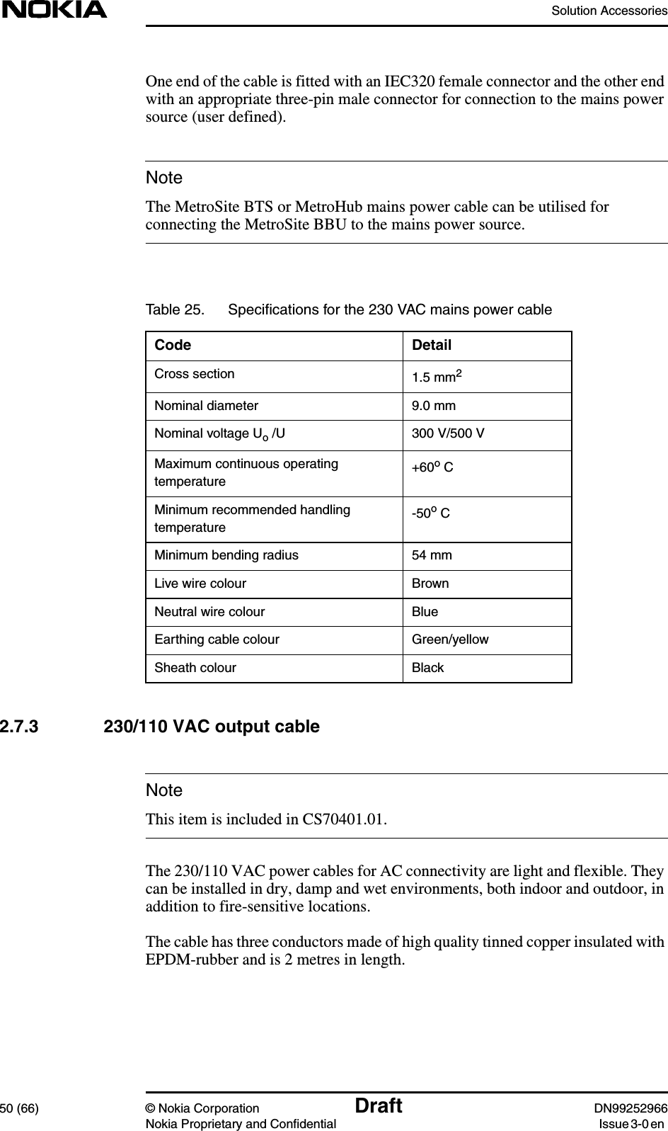 Solution Accessories50 (66) © Nokia Corporation Draft DN99252966Nokia Proprietary and Confidential Issue3-0enNoteNoteOne end of the cable is fitted with an IEC320 female connector and the other endwith an appropriate three-pin male connector for connection to the mains powersource (user defined).The MetroSite BTS or MetroHub mains power cable can be utilised forconnecting the MetroSite BBU to the mains power source.2.7.3 230/110 VAC output cableThis item is included in CS70401.01.The 230/110 VAC power cables for AC connectivity are light and flexible. Theycan be installed in dry, damp and wet environments, both indoor and outdoor, inaddition to fire-sensitive locations.The cable has three conductors made of high quality tinned copper insulated withEPDM-rubber and is 2 metres in length.Table 25. Speciﬁcations for the 230 VAC mains power cableCode DetailCross section 1.5 mm2Nominal diameter 9.0 mmNominal voltage Uo /U 300 V/500 VMaximum continuous operatingtemperature +60o CMinimum recommended handlingtemperature -50o CMinimum bending radius 54 mmLive wire colour BrownNeutral wire colour BlueEarthing cable colour Green/yellowSheath colour Black