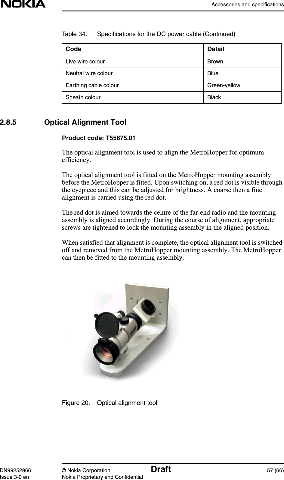 Accessories and specificationsDN99252966 © Nokia Corporation Draft 57 (66)Issue 3-0 en Nokia Proprietary and Confidential2.8.5 Optical Alignment ToolProduct code: T55875.01The optical alignment tool is used to align the MetroHopper for optimumefficiency.The optical alignment tool is fitted on the MetroHopper mounting assemblybefore the MetroHopper is fitted. Upon switching on, a red dot is visible throughthe eyepiece and this can be adjusted for brightness. A coarse then a finealignment is carried using the red dot.The red dot is aimed towards the centre of the far-end radio and the mountingassembly is aligned accordingly. During the course of alignment, appropriatescrews are tightened to lock the mounting assembly in the aligned position.When satisfied that alignment is complete, the optical alignment tool is switchedoff and removed from the MetroHopper mounting assembly. The MetroHoppercan then be fitted to the mounting assembly.Figure 20. Optical alignment toolLive wire colour BrownNeutral wire colour BlueEarthing cable colour Green-yellowSheath colour BlackTable 34. Speciﬁcations for the DC power cable (Continued)Code Detail