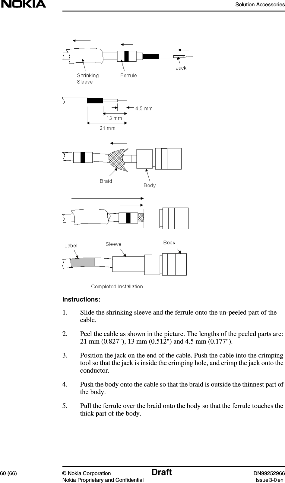 Solution Accessories60 (66) © Nokia Corporation Draft DN99252966Nokia Proprietary and Confidential Issue3-0enInstructions:1. Slide the shrinking sleeve and the ferrule onto the un-peeled part of thecable.2. Peel the cable as shown in the picture. The lengths of the peeled parts are:21 mm (0.827&quot;), 13 mm (0.512&quot;) and 4.5 mm (0.177&quot;).3. Position the jack on the end of the cable. Push the cable into the crimpingtool so that the jack is inside the crimping hole, and crimp the jack onto theconductor.4. Push the body onto the cable so that the braid is outside the thinnest part ofthe body.5. Pull the ferrule over the braid onto the body so that the ferrule touches thethick part of the body.