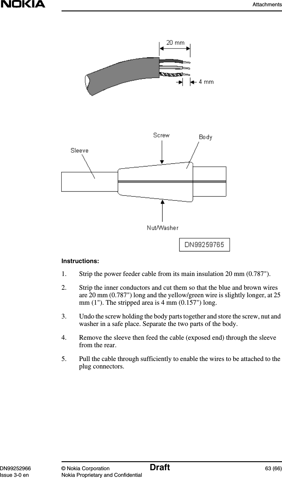 AttachmentsDN99252966 © Nokia Corporation Draft 63 (66)Issue 3-0 en Nokia Proprietary and ConfidentialInstructions:1. Strip the power feeder cable from its main insulation 20 mm (0.787&quot;).2. Strip the inner conductors and cut them so that the blue and brown wiresare 20 mm (0.787&quot;) long and the yellow/green wire is slightly longer, at 25mm (1&quot;). The stripped area is 4 mm (0.157&quot;) long.3. Undo the screw holding the body parts together and store the screw, nut andwasher in a safe place. Separate the two parts of the body.4. Remove the sleeve then feed the cable (exposed end) through the sleevefrom the rear.5. Pull the cable through sufficiently to enable the wires to be attached to theplug connectors.