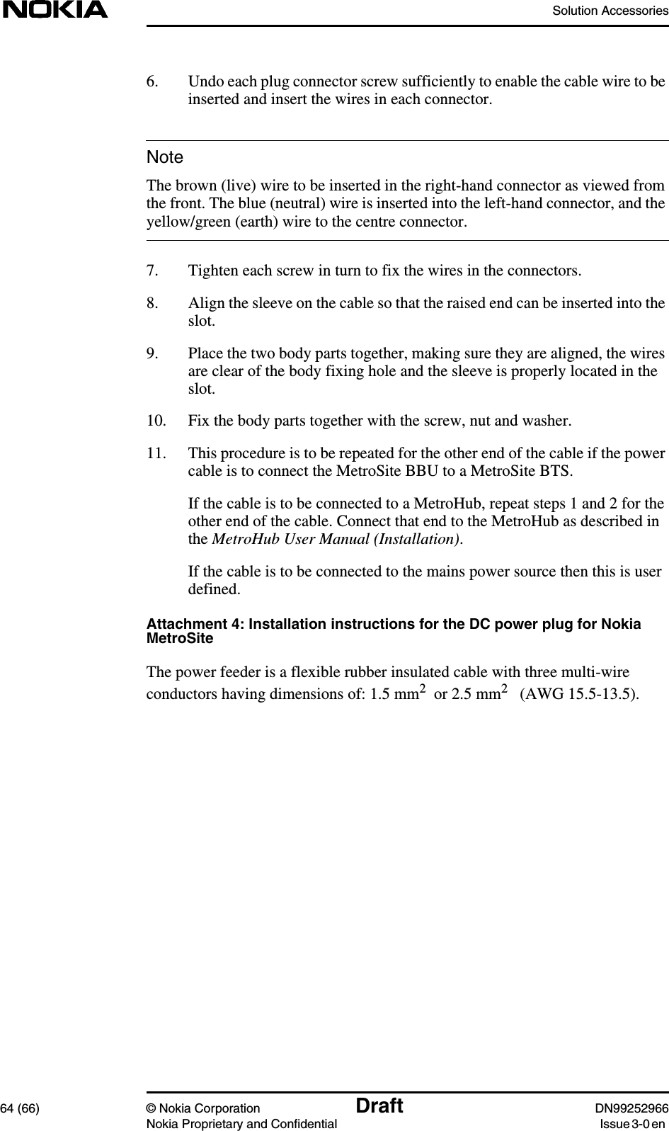 Solution Accessories64 (66) © Nokia Corporation Draft DN99252966Nokia Proprietary and Confidential Issue3-0enNote6. Undo each plug connector screw sufficiently to enable the cable wire to beinserted and insert the wires in each connector.The brown (live) wire to be inserted in the right-hand connector as viewed fromthe front. The blue (neutral) wire is inserted into the left-hand connector, and theyellow/green (earth) wire to the centre connector.7. Tighten each screw in turn to fix the wires in the connectors.8. Align the sleeve on the cable so that the raised end can be inserted into theslot.9. Place the two body parts together, making sure they are aligned, the wiresare clear of the body fixing hole and the sleeve is properly located in theslot.10. Fix the body parts together with the screw, nut and washer.11. This procedure is to be repeated for the other end of the cable if the powercable is to connect the MetroSite BBU to a MetroSite BTS.If the cable is to be connected to a MetroHub, repeat steps 1 and 2 for theother end of the cable. Connect that end to the MetroHub as described inthe MetroHub User Manual (Installation).If the cable is to be connected to the mains power source then this is userdefined.Attachment 4: Installation instructions for the DC power plug for NokiaMetroSiteThe power feeder is a flexible rubber insulated cable with three multi-wireconductors having dimensions of: 1.5 mm2  or 2.5 mm2   (AWG 15.5-13.5).