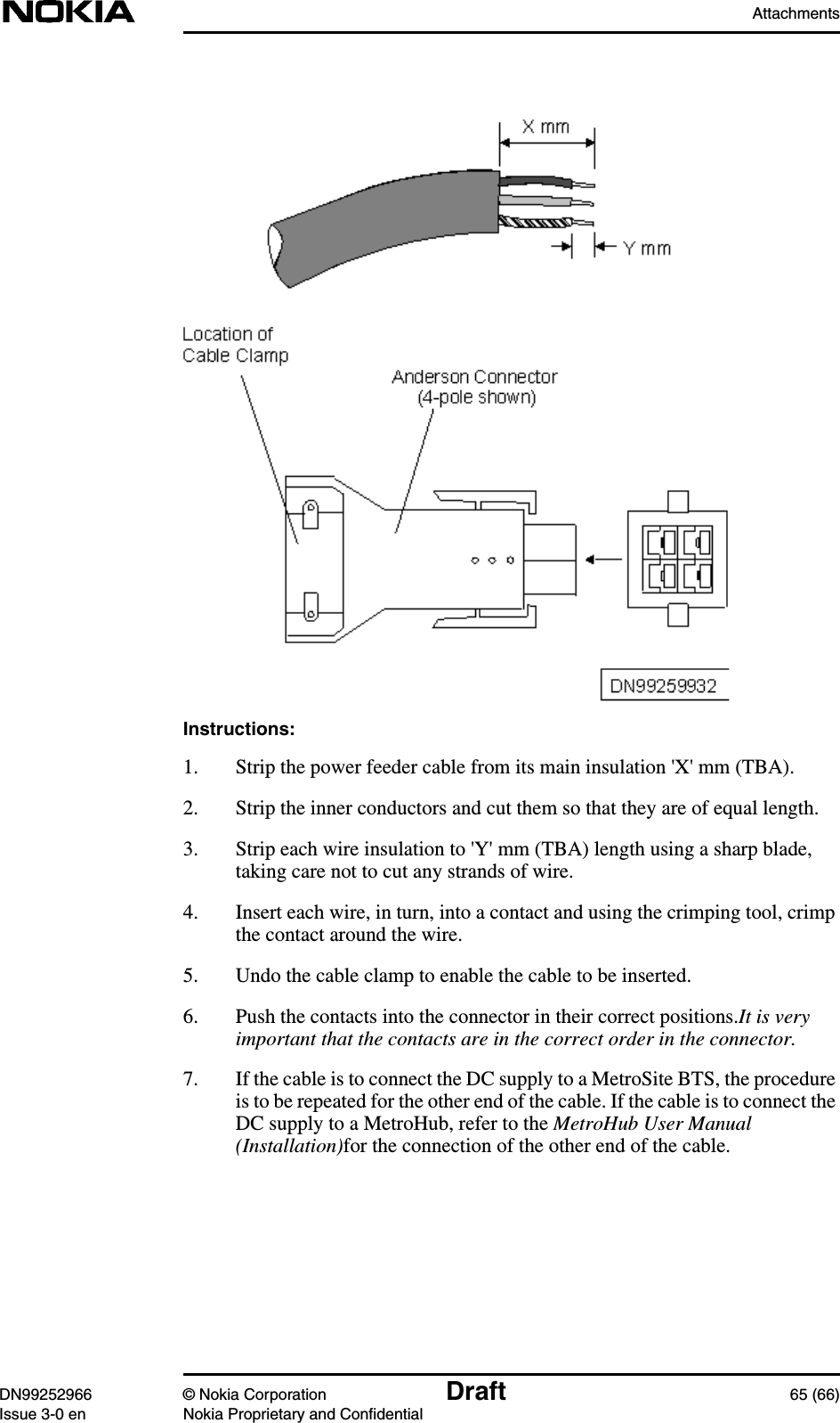 AttachmentsDN99252966 © Nokia Corporation Draft 65 (66)Issue 3-0 en Nokia Proprietary and ConfidentialInstructions:1. Strip the power feeder cable from its main insulation &apos;X&apos; mm (TBA).2. Strip the inner conductors and cut them so that they are of equal length.3. Strip each wire insulation to &apos;Y&apos; mm (TBA) length using a sharp blade,taking care not to cut any strands of wire.4. Insert each wire, in turn, into a contact and using the crimping tool, crimpthe contact around the wire.5. Undo the cable clamp to enable the cable to be inserted.6. Push the contacts into the connector in their correct positions.It is veryimportant that the contacts are in the correct order in the connector.7. If the cable is to connect the DC supply to a MetroSite BTS, the procedureis to be repeated for the other end of the cable. If the cable is to connect theDC supply to a MetroHub, refer to the MetroHub User Manual(Installation)for the connection of the other end of the cable.