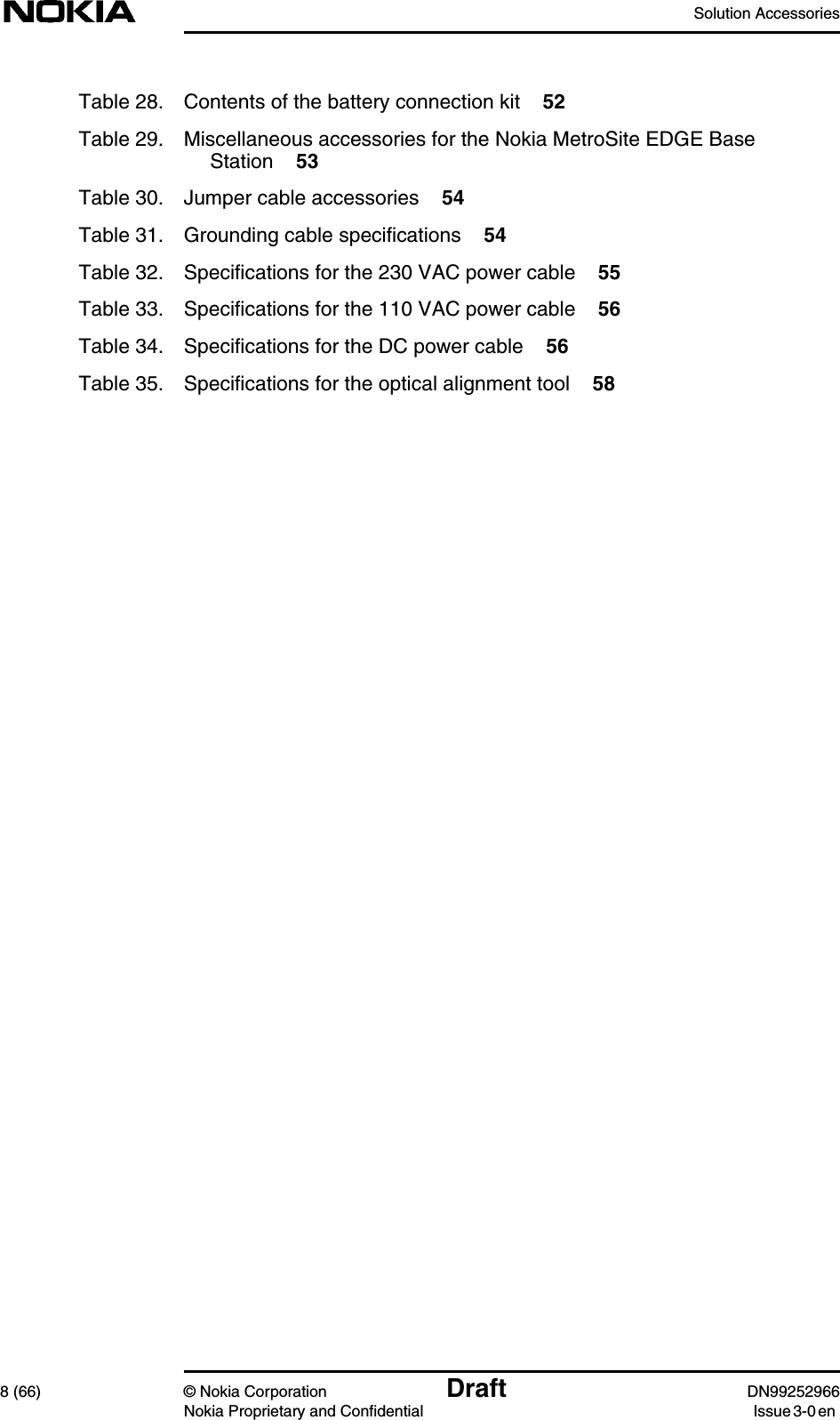 Solution Accessories8 (66) © Nokia Corporation Draft DN99252966Nokia Proprietary and Confidential Issue3-0enTable 28. Contents of the battery connection kit 52Table 29. Miscellaneous accessories for the Nokia MetroSite EDGE BaseStation 53Table 30. Jumper cable accessories 54Table 31. Grounding cable specifications 54Table 32. Specifications for the 230 VAC power cable 55Table 33. Specifications for the 110 VAC power cable 56Table 34. Specifications for the DC power cable 56Table 35. Specifications for the optical alignment tool 58