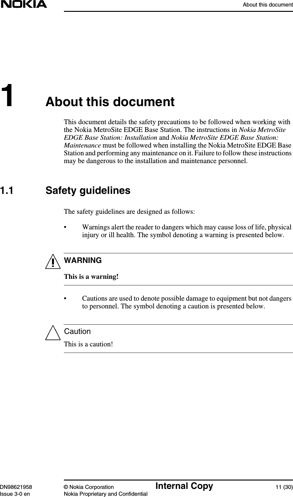 About this documentDN98621958 © Nokia Corporation Internal Copy 11 (30)Issue 3-0 en Nokia Proprietary and ConfidentialWARNINGCaution1About this documentThis document details the safety precautions to be followed when working withthe Nokia MetroSite EDGE Base Station. The instructions in Nokia MetroSiteEDGE Base Station: Installation and Nokia MetroSite EDGE Base Station:Maintenance must be followed when installing the Nokia MetroSite EDGE BaseStation and performing any maintenance on it. Failure to follow these instructionsmay be dangerous to the installation and maintenance personnel.1.1 Safety guidelinesThe safety guidelines are designed as follows:• Warnings alert the reader to dangers which may cause loss of life, physicalinjury or ill health. The symbol denoting a warning is presented below.This is a warning!• Cautions are used to denote possible damage to equipment but not dangersto personnel. The symbol denoting a caution is presented below.This is a caution!