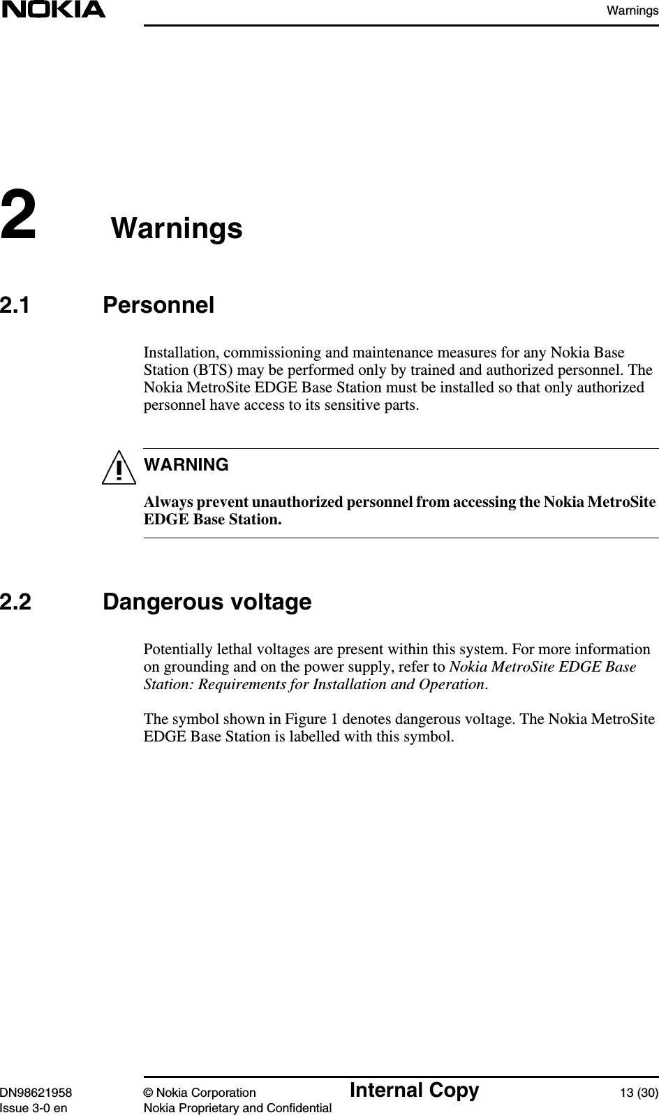 WarningsDN98621958 © Nokia Corporation Internal Copy 13 (30)Issue 3-0 en Nokia Proprietary and ConfidentialWARNING2 Warnings2.1 PersonnelInstallation, commissioning and maintenance measures for any Nokia BaseStation (BTS) may be performed only by trained and authorized personnel. TheNokia MetroSite EDGE Base Station must be installed so that only authorizedpersonnel have access to its sensitive parts.Always prevent unauthorized personnel from accessing the Nokia MetroSiteEDGE Base Station.2.2 Dangerous voltagePotentially lethal voltages are present within this system. For more informationon grounding and on the power supply, refer to Nokia MetroSite EDGE BaseStation: Requirements for Installation and Operation.The symbol shown in Figure 1 denotes dangerous voltage. The Nokia MetroSiteEDGE Base Station is labelled with this symbol.